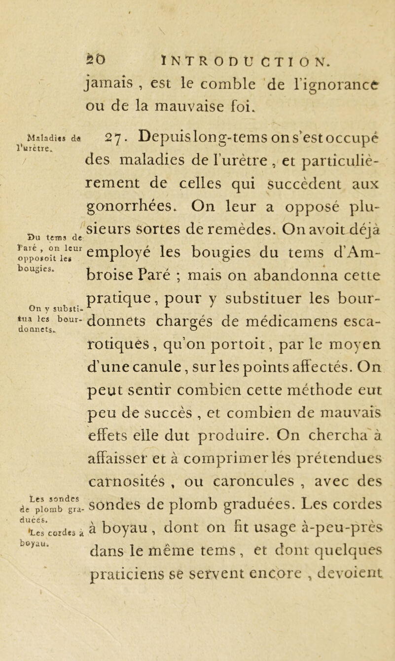 jamais , est le comble 'de l’ignorance ou de la mauvaise foi. Maladies da î‘urètie» î>u tems d Taré , on leur opposoit les bougies. 27. Depuislong-temsons'estoccupé des maladies de Turètre , et particuliè- rement de celles qui succèdent aux gonorrhées. On leur a opposé plu- ^^sieurs sortes de remèdes. Onavoitxléjà employé les bougies du tems d’Am- broise Paré ; mais on abandonna cette pratique, pour y substituer les bour- On y substi- ' tua les bour. doiincts charofés de médicamens esca- donnets.. O rotiqués , qu’on portoit, par le moyen d’une canule, sur les points affectés. On peut sentir combien cette méthode eut peu de succès , et combien de mauvais effets elle dut produire. On chercha à affaisser et à comprimer les prétendues carnosités , ou caroncules , avec des dc^pîomb'^g^-sondes de plomb graduées. Les cordes •Les cordes à ^ boyau , dont on ht usage a-peu-pres dans le même tems , et dont quelques praticiens se servent encore , dévoient boyau. I