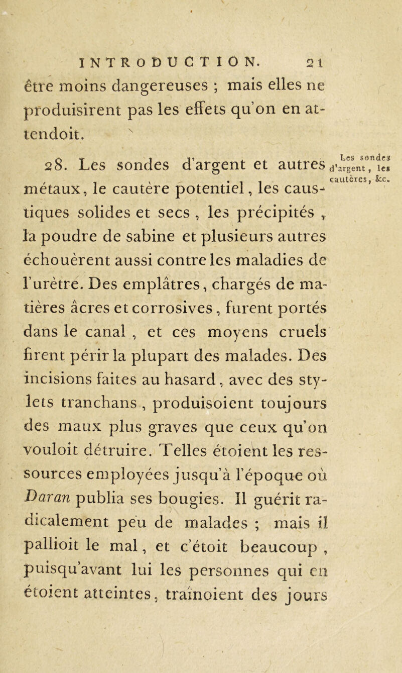 être moins dangereuses ; mais elles ne produisirent pas les elFets qu’on en at- tendoit. 28. Les sondes d’argent et autres d-a’^gentTiH , - V - «11 cautères, Scc. métaux, le cautere potentiel, les caus^ tiques solides et secs , les précipités , fa poudre de Sabine et plusieurs autres échouèrent aussi contre les maladies de Turètre. Des emplâtres, chargés de ma- tières âcres et corrosives, furent portés dans le canal , et ces moyens cruels ' firent périr la plupart des malades. Des incisions faites au hasard, avec des sty- lets tranchans , produisoient toujours des maux plus graves que ceux qu on vouloit détruire. Telles étoient les res- f . sources employées jusqu’à l’époque où Daran publia ses bougies. Il guérit ra- dicalement peu de iTialades ; mais il paliioit le mal, et c’étoit beaucoup , puisqu’avant lui les personnes qui en étoient atteintes, traînoient des jours