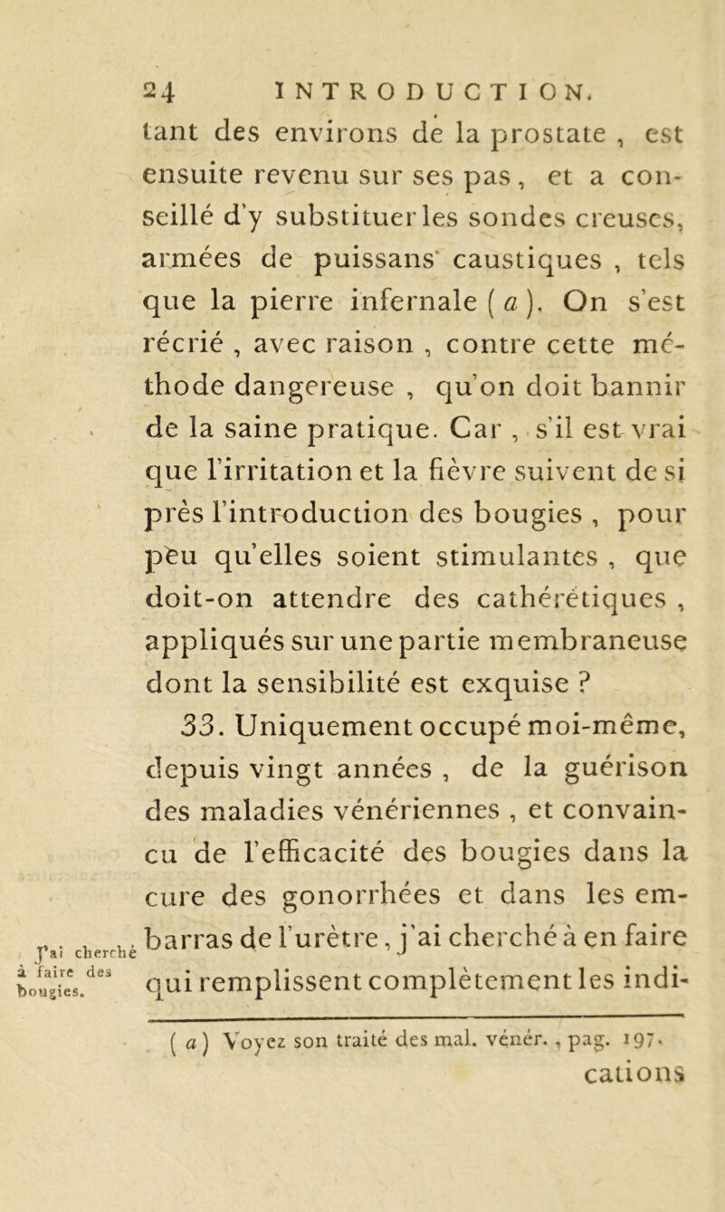 à faire des bougies. 24 INTRODUCTION, tant des environs de la prostate , est ensuite revenu sur ses pas, et a con- seillé d’y substituer les sondes creuses, armées de puissans* caustiques , tels que la pierre infernale ( û ), On s’est récrié , avec raison , contre cette mé- thode dangereuse , qu’on doit bannir de la saine pratique. Car , s’il est vrai que l’irritation et la fièvre suivent de si près l’introduction des bougies , pour péu quelles soient stimulantes , que doit-on attendre des cathérétiques , appliqués sur une partie membraneuse dont la sensibilité est exquise ? 33. Uniquement occupé moi-même, depuis vingt années , de la guérison des maladies vénériennes , et convain- cu de l’efficacité des bougies dans la cure des gonorrhées et dans les em- barras de l’urètre, j’ai cherché à en faire qui remplissent complètement les indi- ( a) Voyez son traité des mal. vçnér. , pag. 197- cations