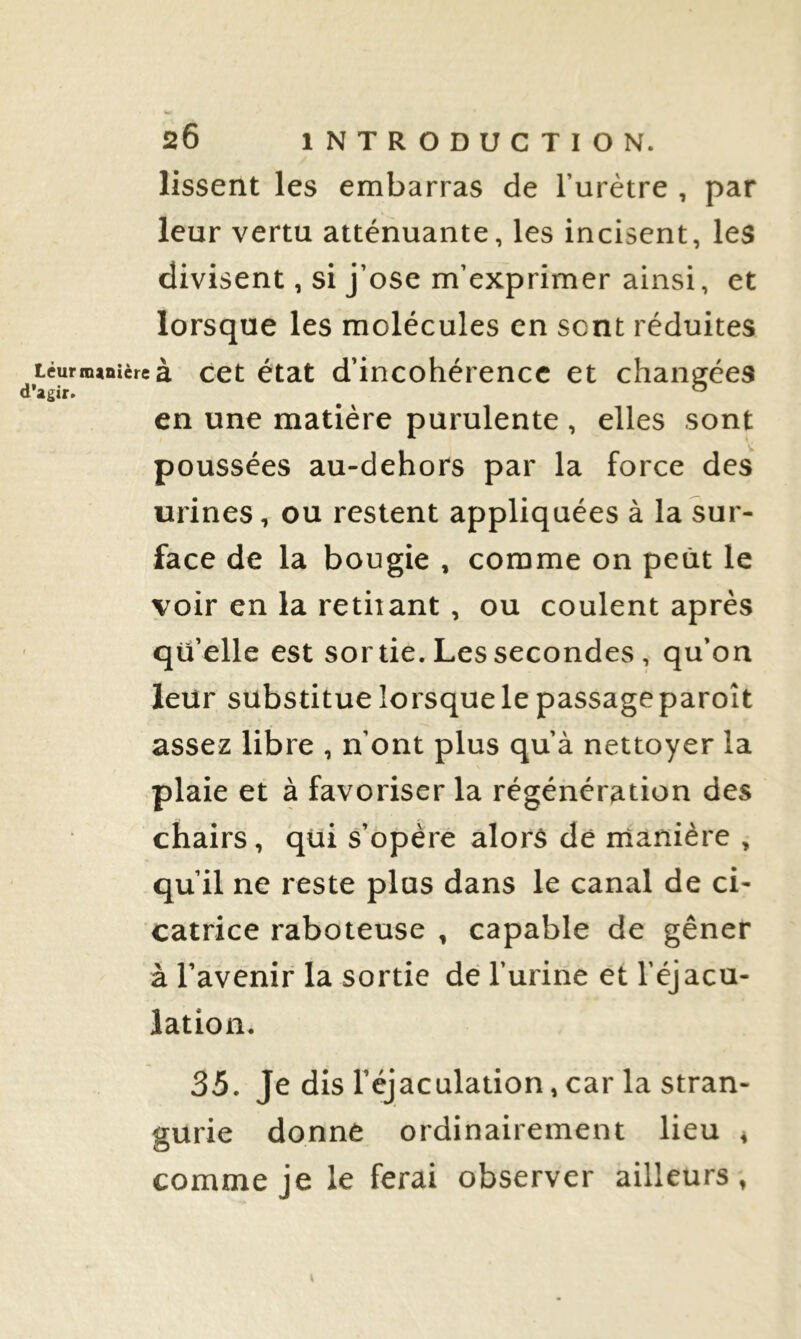 lissent les embarras de l’urètre , par leur vertu atténuante, les incisent, les divisent, si j’ose m’exprimer ainsi, et lorsque les molécules en sont réduites téutnnniire à cet état d’incohéreucc et changées en une matière purulente , elles sont poussées au-dehors par la force des urines, ou restent appliquées à la sur- face de la bougie , comme on petit le voir en la retiiant, ou coulent après qu’elle est sortie. Les secondes, qu’on leur substitue lorsque le passage paroît assez libre , n’ont plus qu’à nettoyer la plaie et à favoriser la régénération des chairs, qui s’opère alors de manière , qu’il ne reste plus dans le canal de ci- catrice raboteuse , capable de gêner à l’avenir la sortie dé l’urine et l’éjacu- lation. 35. Je dis l’éjaculation, car la stran- gurie donne ordinairement lieu 4 comme je le ferai observer ailleurs,