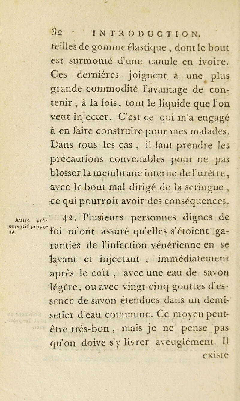 Autre pré- servatif propo- sé. 32 ' INTRODUCTION, teilles de gomme élastique , dont le bout est surmonté d’une canule en ivoire. Ces dernières joignent à une plus grande commodité l’avantage de con- tenir , à la fois, tout le liquide que l’on veut injecter. C’est ce qui m’a engagé à en faire construire pour mes malades. Dans tous les cas , il faut prendre les précautions convenables pour ne pas blesser la membrane interne de l’urètre, avec le bout mal dirigé de la seringue , ce qui pourroit avoir des conséquences. 42. Plusieurs personnes dignes de foi m’ont assuré qu’elles s’étoient ga- ranties de l’infection vénérienne en se lavant et injectant , immédiatement après le coït , avec une eau de savon légère, ou avec vingt-cinq gouttes d’es- sence de savon étendues dans un demi-' setier d’eau commune. Ce moyen peut- être très-bon , mais je ne pense pas qu’on doive s’y livrer aveuglément. Il existe