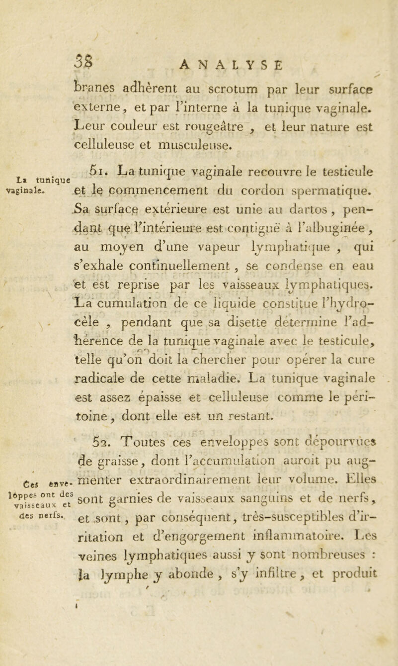 3$ ANALYSE branes adhèrent au scrotum par leur surface externe, et par Finterne à la tunique vaginale. Leur couleur est rougeâtre , et leur nature est celluleuse et musculeuse. ^ 5i. La tunique vaginale recouvre le testicule vaginale. 6t Iç Commencement du cordon spermatique. Sa surface extérieure est unie au dartos, pen- dant que rintérieure est contiguë à Falbuginée , au moyen d’une vapeur lymphatijjue ^ qui s’exhale continuellement, se condense en eau ■ et est reprise par les vaisseaux lymphatiques. La‘cumulation de ce liquide constitue l’hydro- cèle , pendant que sa disette détermine l’ad- bérence de la tunique vaginale avec le testicule, telle qu’on doit la chercher pour opérer la cure radicale de cette Uialadie. La tunique vaginale est assez épaisse et celluleuse comme le péri- toine , dont elle est un restant. ’ 52. Toutes ces enveloppes sont dépourvues de graisse, dont l’accumulation auroit pu aug- Cts fcftvt- meiiter extraordinairement leur volume. Elles î6ppes ont des aamies de vaisseaux sanguins et de nerfs, des nerfs, gQ^t, par Conséquent, très-susceptibles d’ir- ritation et d’engorgement inflammatoire. Les veines lymphatiques aussi y sont nombreuses : la lymphe y abonde , s y infiltre , et produit r