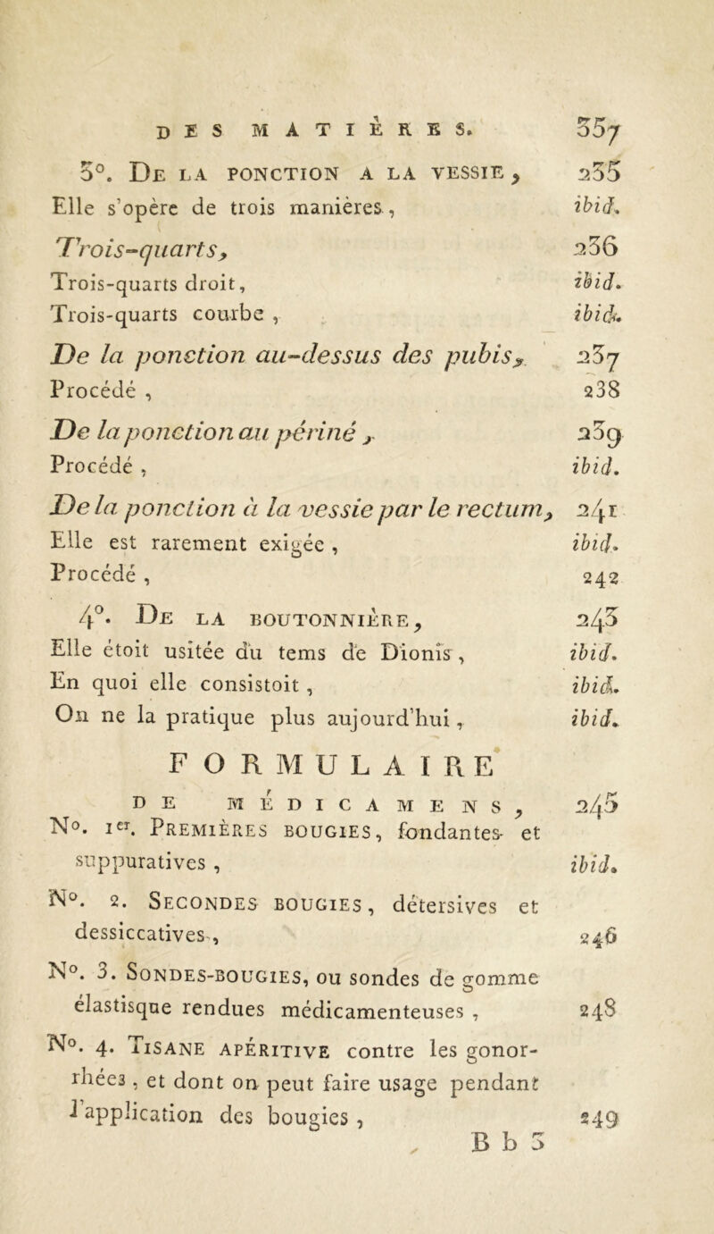 5®. De la ponction a la vessie , 255 Elle s’opère de trois manières , ibiâ^ 'rois-quarts y ^56 Trois-quarts droit, ibid* Trois-quarts courbe , ibid^f» De la ponction au-dessus des pubis^ ’jZj Procédé , 238 De la ponction oji périné j- ^5^ Procédé , ibid. De la ponction à la vessie par le rectum^ 124 r Elle est rarement exigée , ïhid- Procédé , 242 4^ De LA BOUTONNIERE, Elle étoit usitée du tems de Dionîs, ibid^ En quoi elle consistoit , ibià. On ne la pratique plus aujourd’hui, ibid^ F O R M U L A I Pv e’ DE MEDICAMENS, ^45 Nc>. i£î. Premières bougies, fondantes- et suppuratives , ibid. 2. Secondes bougies , détersives et dessiccatives-, 246 N°. 3. Sondes-bougies, ou sondes de 2;omme O elastisque rendues médicamenteuses , 24S No. 4. Tisane apéritive contre les gonor- rhées , et dont on peut faire usage pendant i application des bougies, 249 B b 5