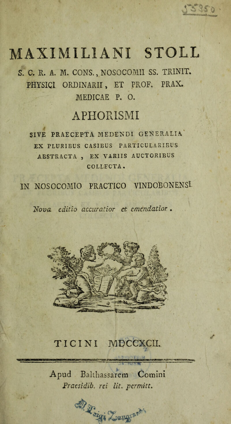 MAXIMILIANI STOLL S. C. R. A. M. CONS., NOSOCOMII SS. TRINIT. PHYSICI ORDINARII, ET PROF. PRAX. AlEDICAE P. 0. APHORISMI SIVE PRAECEPTA MEDENDI GENERALIA' EX PLURIBUS CASIBUS PARTICULARIBUS ABSTRACTA , EX VARIIS AUCTORIBUS COLLECTA. IN NOSOCOAIIO PRACTICO VINDOBONENSl T^ova editio accuratior et emendatior • TICINI MDCCXCIL Apud Balibassarem Comini Fraesidib, rei Ut. permitt.
