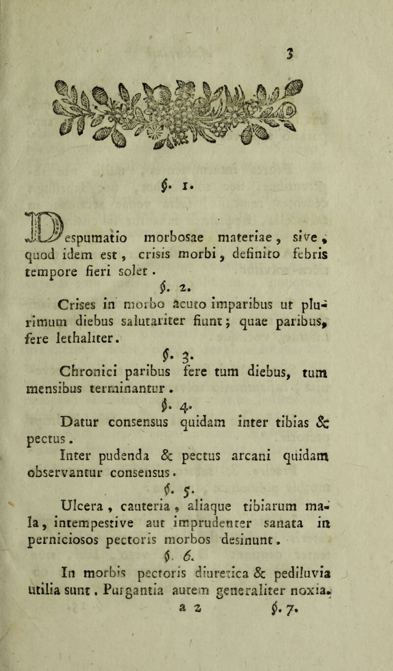vH^espumatio morbosae materiae, sive* quod idem est, crisis morbi, definito febris tempore fieri solee . 2. Crises in morbo acuto imparibus ut plu- rimum diebus salutariter fiunt; quae paribus^ fere lethaliter. Chronici paribus fere tum diebus, tum mensibus terminantur. 4* Datur consensus quidam inter tibias & pectus. Inter pudenda & pectus arcani quidam observantur consensus. . 5* Ulcera , cauteria , aliaque tibiarum ma- la, intempestive aut imprudenter sanata ia perniciosos pectoris morbos desinunt. In morbis pectoris diuretica & pediluvia j utilia sunt. Purgantia autem generaliter noxia* a z ^.7. I