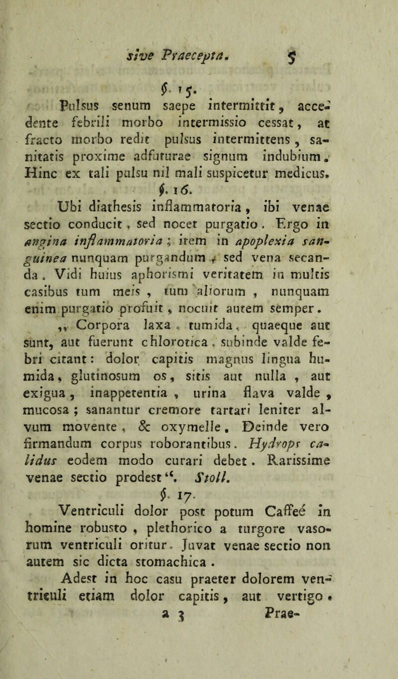 st ve Fraecejjta. s pulsus senum saepe intermittit 5 acce- dente febrili morbo intermissio cessat, at fracto morbo redit pulsus intermittens , sa- nitatis proxime adfururae signum Indubium.’ Hinc ex tali pulsu nil mali suspicetur medicus. Ubi diathesis inflammatoria 9 ibi venae sectio conducit, sed nocet purgatio. F.rgo in Angina inflammatovia ; irem in apoplexia san-> guinea nunquam purgandum y sed vena secan- da . Vidi huius aphorismi veritatem in multis casibus tum meis , tum aliorum , nunquam enim purgatio profuit» nocuit autem semper. Corpora laxa, tumida, quaeque aut sunt, aut fuerunt chlorotica. subinde valde fe- bri citant: dolor capitis magnus lingua hu- mida % glutinosum os, sitis aut nulla , aut exigua, inappetentia , urina flava valde , mucosa ; sanantur cremore tartari leniter al- vum movente , & oxymelle, Deinde vero firmandum corpus roborantibus» Hydropf ca^ lidus eodem modo curari debet. Rarissime venae sectio prodestStoll. Ventriculi dolor post potum Caffee In homine robusto , plethorico a turgore vaso- rum ventriculi oritur. Juvat venae sectio non autem sic dicta stomachica . Adest in hoc casu praeter dolorem ven- triculi etiam dolor capitis, aut vertigo • a Prae-