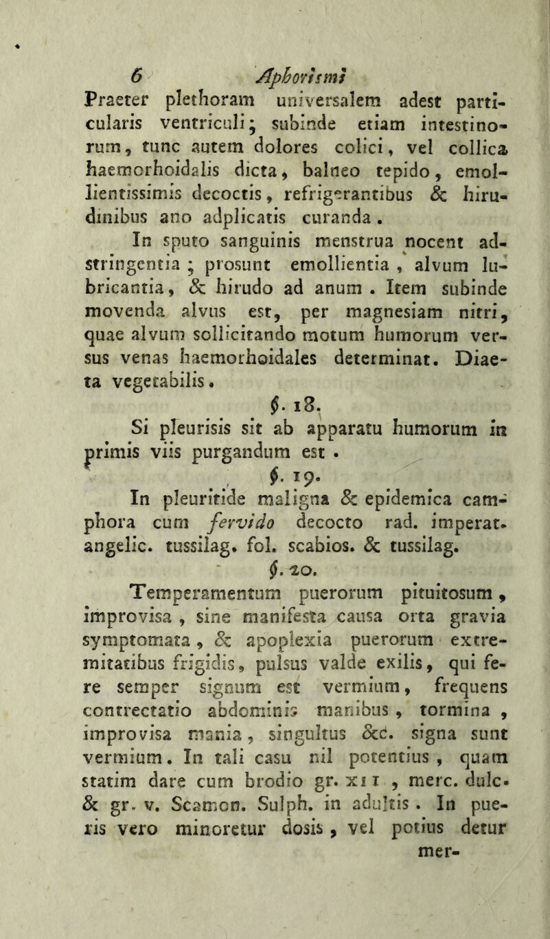 Praeter plethoram universalem adest parti- cularis ventriculi; subinde etiam intestino- rum, tunc autem dolores colici, vel collica haemorhoidalis dicta, balneo tepido, emol- lientissimis decoctis, refrigerantibus & hiru- dinibus ano adplicatis curanda . In sputo sanguinis menstrua nocent ad- stringcntia ; prosunt emollientia , alvum lu- bricantia, &; hirudo ad anum . Item subinde movenda alvus est, per magnesiam nitri, quae alvum sollicitando motum humorum ver- sus venas haemorhoidales determinat. Diae- ta vegetabilis. i8. Si pleurisis sit ab apparatu humorum in primis viis purgandum est . ^ In pleuritide maligna & epidemica cam- phora cum fervido decocto rad. imperat* angelic. tussilag. fol. scabios. & tussilag. jf. 'lO, Temperamentum puerorum pituitosum, improvisa , sine manifesta causa orta gravia symptomata, & apoplexia puerorum extre- mitatibus frigidis, pulsus valde exilis, qui fe- re semper signum est vermium, frequens contrectatio abdominis manibus , tormina , improvisa nisnia, singultus ocd. signa sunt vermium. In tali casu nil potentius , quam statim dare cum brodio gr. xii , mere. dulc. & gr. V. Scamon. Sulph. in adultis. In pue- ris vero minoretur dosis, vel potius detur mer-