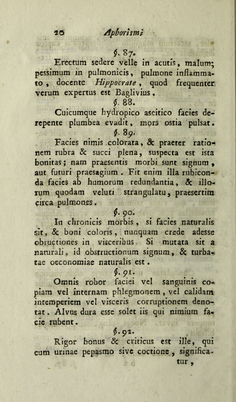 §, 87. Erectum sedere velle in acutis, malum; pessimum in pulmonicis, pulmone inflamma- to , docente Hippocrate, quod frequenter verum expertus est Baglivius. 88. Cuicumque hydropico ascitico facies de- repente plumbea evadit, mors ostia pulsat. Facies nimis colorata, Sz praeter ratio- nem rubra & succi plena, suspecta est ista bonitas; nam praesentis morbi sunt signum » aut futuri praesagium . Fit enim illa rubicon- da facies ab humorum redundantia, & illo- rum quodam velqti strangulatu, praesertim circa pulmones. _ f 9?« . . In chronicis morbis , si facies naturalis sit, & boni coloris, nunquam crede adesse obructiones in visceribus Si mutata sit z naturali, id obstructionum signum, & turba- tae oeconomiae naturalis est. Omnis robor faciei vel sanguinis co- piam vel internam phlegmonem , vel calidant intemperiem vel visceris corruptionem deno- tat » Alvus dura esse solet iis qui nimium fa- cie rubent. Rigor bonus 8z criticus est ille, qui cum urinae pepasmo sive coctione, significa- tur ,
