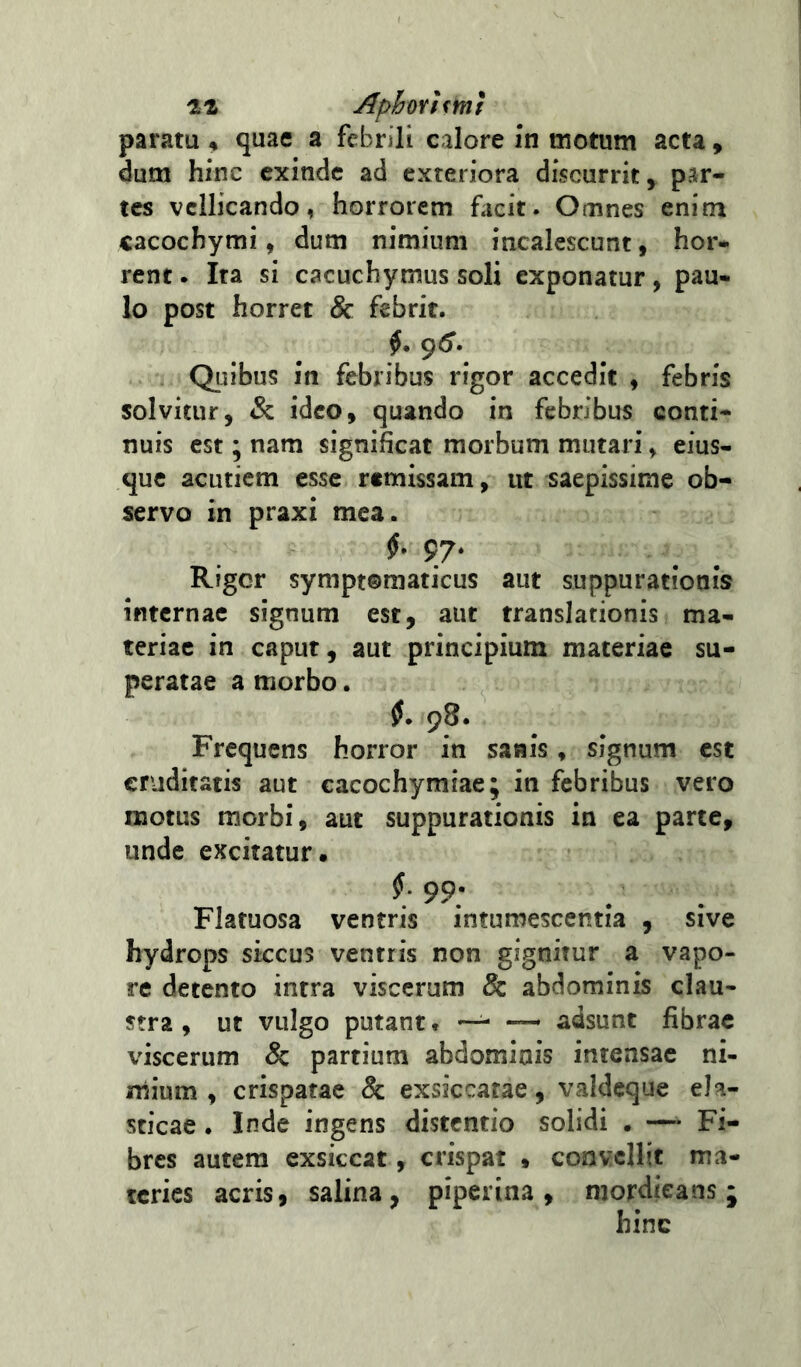 iLt Aphrhm! paratu n quae a febrili calore i‘n motum acta, dum hinc exinde ad exteriora discurrit, par- tes vellicando, horrorem facit. Omnes enim cacochymi, dum nimium incalescunt, hor- rent. Ita si cacuchymus soli exponatur, pau- lo post horret & febrit. 96'. Quibus in febribus rigor accedit , febris solvitur, & ideo, quando in febribus conti* nuis est; nam significat morbum mutari, eius- que acutiem esse remissam, ut saepissime ob- servo in praxi mea. f 97- Rigor symptomaticus aut suppurationis internae signum est, aut translationis ma- teriae in caput, aut principium materiae su- peratae a morbo. jJ. 98. Frequens horror in sanis, signum est cruditatis aut cacochymiae; in febribus vero motus morbi, aut suppurationis in ea parte, unde excitatur. 99; Flatuosa ventris intumescentia , sive hydrops siccus ventris non gignitur a vapo- re detento intra viscerum & abdominis clau- stra , ut vulgo putant. — ~ adsunt fibrae viscerum & partium abdominis intensae ni- mium, crispatae & exsiccatae, valdeque ela- sticae . Inde ingens distentio solidi . —Fi- bres autem exsiccat, crispat » convellit ma- teries acris, salina, piperina , mordicans ; hinc