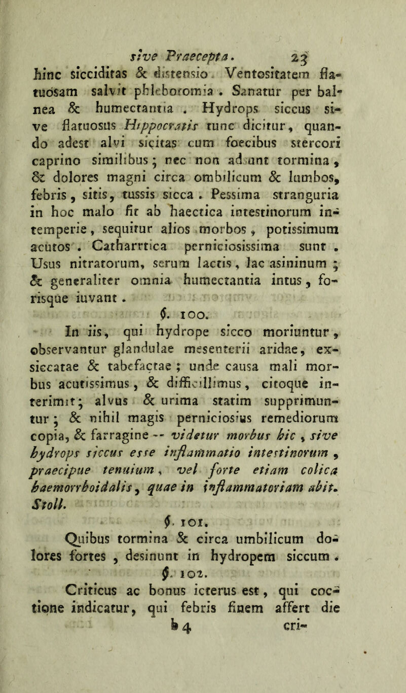 iinc sicciditas <&: distensio Ventositatem jfla- tudsam salvit phleboromia . Sanatur per bal- nea & humecrantia . Hydrops siccus si- ve flatuosus Hippocratis tunc dicitur, quan- do adest alvi siccitas cum foecibus stercori caprino similibus; nec non ad unt tormina 9 Sc dolores magni circa onibilicum 8c lumbos, febris, sitis, tussis sicca. Pessima stranguria in hoc malo fit ab haectica intestinorum in- temperie , sequitur alios morbos , potissimum acutos . Catharrtica perniciosissima sunt . Usus nitratorum, serum lactis, lac asininum ; & generaliter omnia humcctantia intus, fo- risque iuvant. 100. In iis, qui hydrope sicco moriuntur, observantur glandulae mesenterii aridae, ex- siccatae 8c tabefactae ; unde causa mali mor- bus acutissimus 5 & difficillimus, citoque in- terimit; alvus & urima statim supprimun- tur ; 8c nihil magis perniciosius remediorum copia, & farragine -- videtur morbus hic , sive hydrops siccus esse inflammatio intestinorum , praecipue tenuium, vel forte etiam colica haemorrhoidalis j quae in inflammatoriam abit,. Stoll. 101. Quibus tormina Sc circa umbilicum do-i lores fortes , desinunt in hydropem siccum ^ 102. Criticus ac bonus icterus est, qui coc- tione indicatur, qui febris finem affert die b 4 cri-