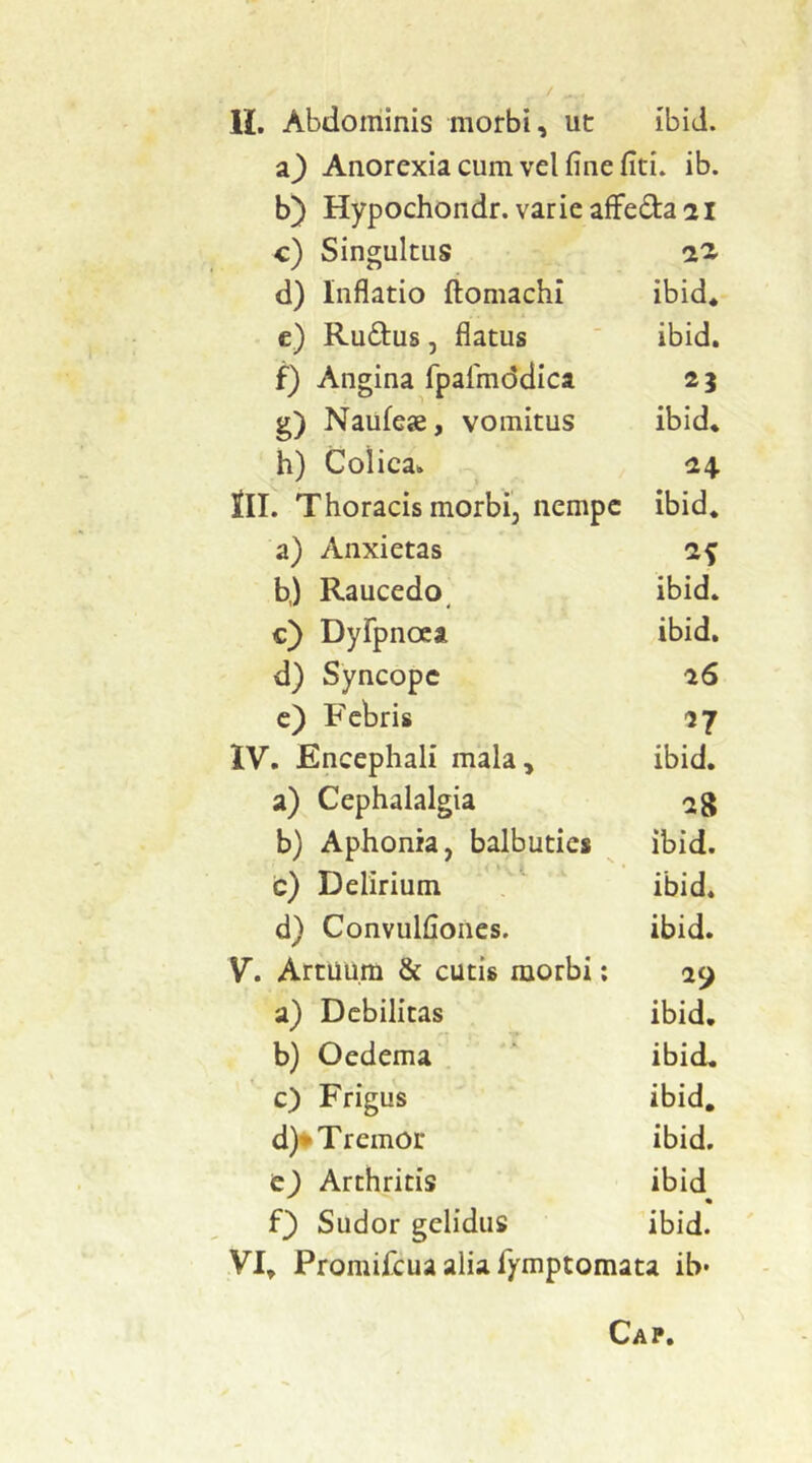 Anorexia cum vel fine fiti. ib. b) Hypochondr. varie afFeda 21 c) Singultus 22> d) Inflatio ftomachi ibid» c) Ruftus, flatus ibid. f) Angina fpalmddica g) Naufeje, vomitus ibid» h) Colica.» 24. lll. Thoracis morbi, nempe ibid» a) Anxietas b,) Raucedo^ ibid. c) DyFpnoca ibid. d) Syncope 26 c) Febris n IV. Encephali mala. ibid. a) Cephalalgia b) Aphonia, balbuties ibid. c) Delirium . ' ibid. d) Convulfiones. ibid. V. Artuum & cutis morbi: 29 a) Debilitas ibid» b) Oedema ibid. c) Frigus ibid. d)^ Tremor ibid. e^ Arthritis ibid Q Sudor gelidus ibid.' VI» Promifeua alia fiymptomata ib-