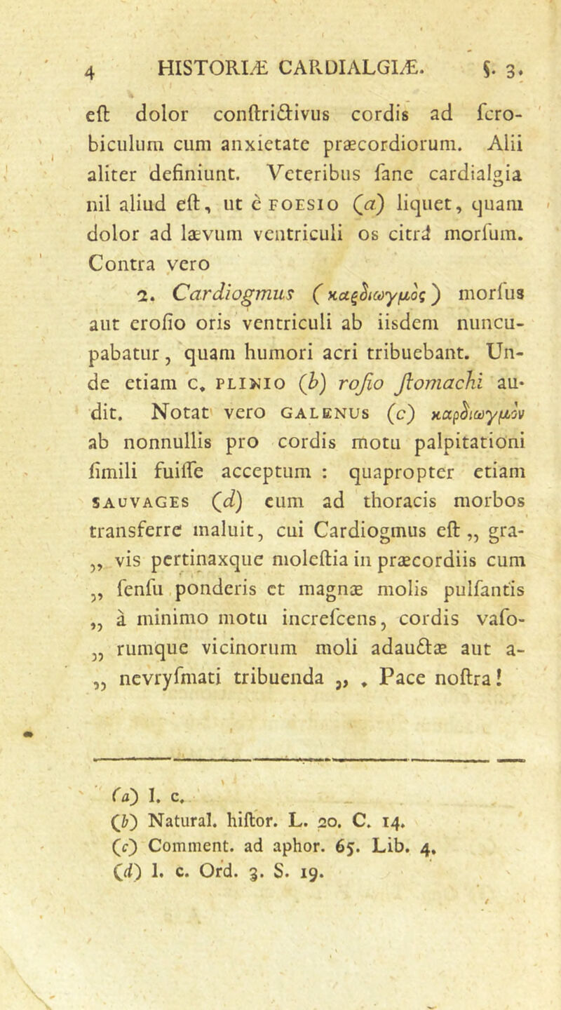 eft dolor conftrid:ivus cordis ad fcro- biculum cum anxietate praecordiorum. Alii aliter definiunt. Veteribus fane cardialgia nil aliud eft, ut cfoesio Qa) liquet, quam dolor ad laevum ventriculi os citri! morfum. Contra vero a. Cardiogmus (Ka^^icdy^ioq') morius aut erofio oris ventriculi ab iisdem nuncu- pabatur , quam humori acri tribuebant. Un- de etiam c. PLiJJio (h) rojio Jlomachi au* dit. Notat' vero galenus (c) Kctp^ict)yfji,'jv ab nonnullis pro cordis motu palpitationi fimili fuifte acceptum : quapropter etiam SAuvAGEs Qd) cum ad thoracis morbos transferre maluit, cui Cardiogmus eft „ gra- „ vis pertinaxque moleftia in priECordiis cum „ fenfii ponderis ct magnae molis pulfantis „ a minimo motu increfeens, cordis vafo- „ rumque vicinorum moli adauftjE aut a- „ ncvryfmati tribuenda ,, , Pace noftra! Ca) I. c. Q') Natural. hiftor. L. 20. C. 14. (c) Comment. ad aphor. 65. Lib. 4, (d) 1, c. Ofd. 3. S. 19.
