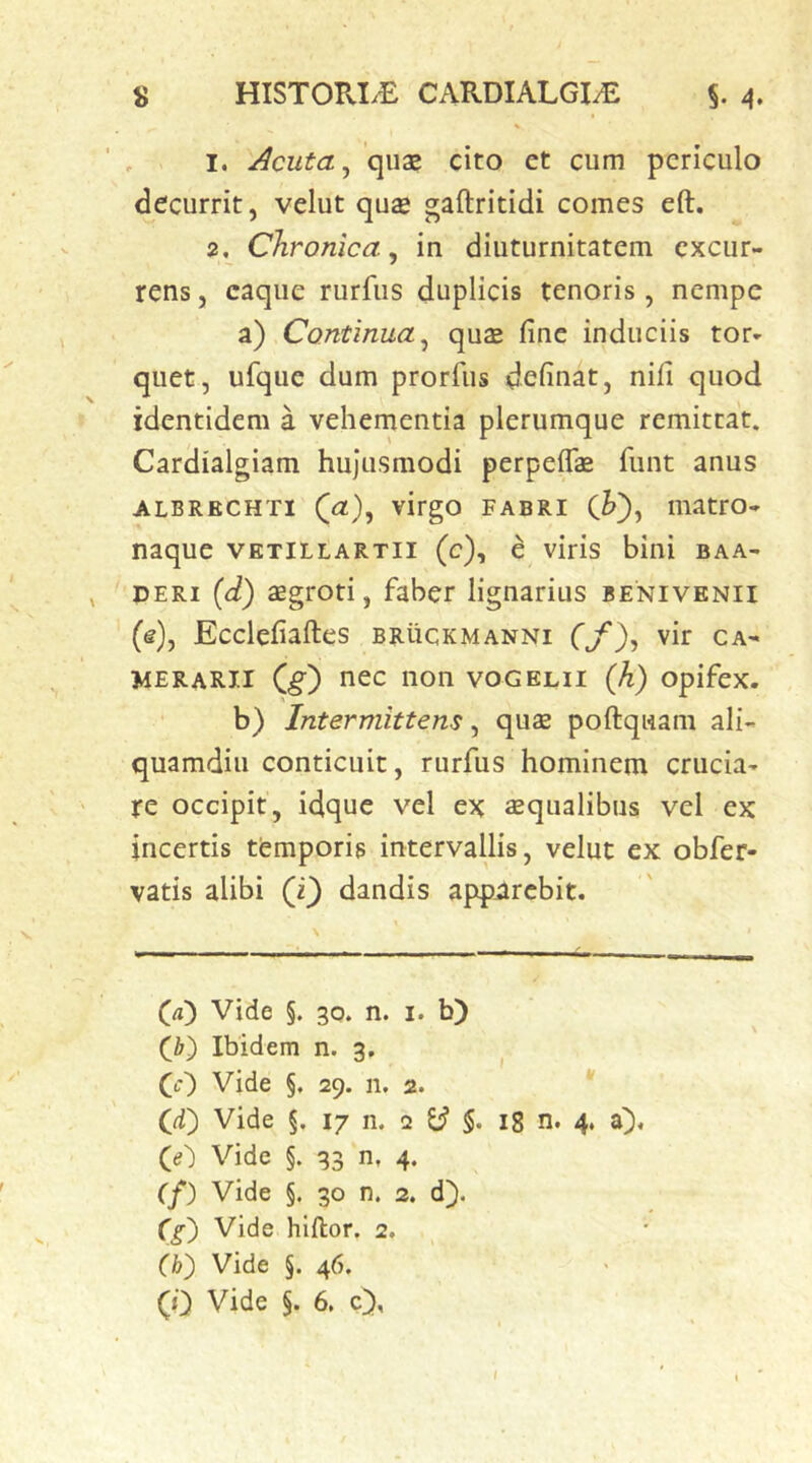 1. Acuta ^ qua? cito ct cum periculo decurrit, velut qua? gaftritidi comes eft. 2, Chronica^ in diuturnitatem excur- rens , eaque rurfus duplicis tenoris, nempe a) Continua^ qu2 fine induciis tor» quet, ufque dum prorfus definat, nifi quod identidem a vehementia plerumque remittat. Cardialgiam hujusmodi perpeife fiint anus ALBRECHTi (u:), virgo FABRI iiiatro- naque vktillartii (c), e viris bini baa- DERi {d) aegrori, faber lignarius benivenii (e), Ecclefiaftes bruckmanni fjf), vir ca- merarii C^) nec non vogelii (h) opifex. b) Intermittens, qua? poftqwam ali- quamdiu conticuit, rurfus hominem crucia- re occipit, idque vel ex £Equalibus vel ex incertis temporis intervallis, velut ex obfer- vatis alibi (i) dandis apparebit. (a^ Vide §. 30. n. I. b) Q) Ibidem n. 3. (0 Vide §, 29. n. 2. * Cd) Vide §. 17 n. 2 ^ 18 n. 4. a). Vide §. 33 n, 4. (f) Vide §. 30 n. 2. d). Q) Vide hlftor. 2. (b) Vide §. 46.