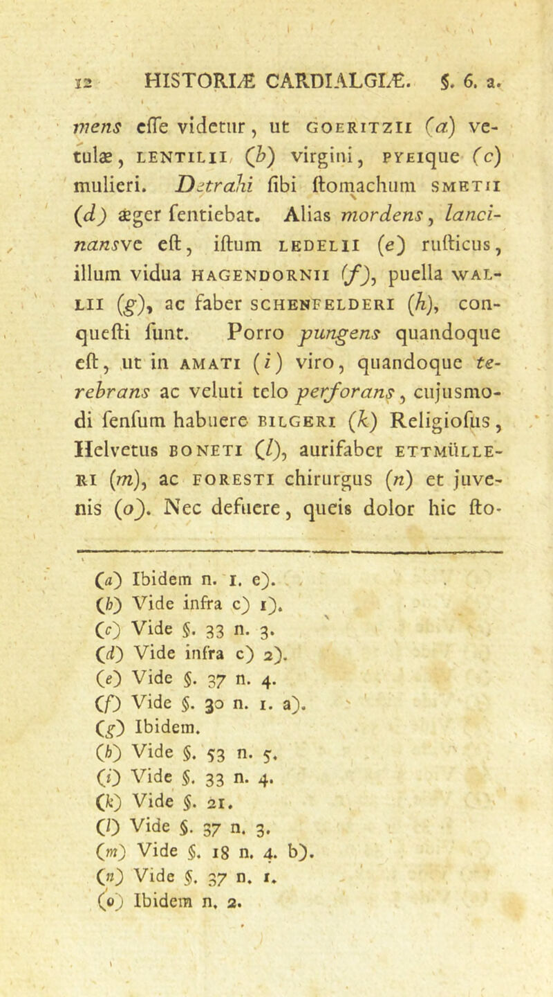 7?7ens cfle videtur, ut goeritzii (a) ve- tulae, LENTiLii/ (b) virgini, pvEique (c) mulieri. Distrahi fibi ftomachum smktii \ (d) aeger fentiebat. Alias mordens, lanci- nansve eft, iftum ledelii (e) rufticus, illuni vidua hagendornii (f)j puella wal- Lii (^), ac faber schenfelderi (A), con- quefti funt. Porro pungens quandoque eft, ,ut in AMATI (i) viro, quandoque te- rebrans ac veluti telo perforans, cujusmo- di fenfum habuere bilgeri (A) Religiofus, Helvetiis boneti (/), aurifaber ETXMilLLE- Ri (m), ac foresti chirurgus («) et juve- nis (o^. Nec defuere, queis dolor hic fto* Ibidem n. i. e). . {F) Vide infra c) i). (c) Vide §. 33 n. 3. (^d) Vide infra c) 2). (O Vide §. 37 n. 4. CP Vide §. 30 n. i. a). Ibidem. (A) Vide §. 53 n. 5. (0 Vide §. 33 n. 4. (fc) Vide §. 21, CO Vide 5. 37 n. 3. (m) Vide §. 18 n, 4. b). 00 Vide §, 37 n, r. (^0) Ibidem n. 2.