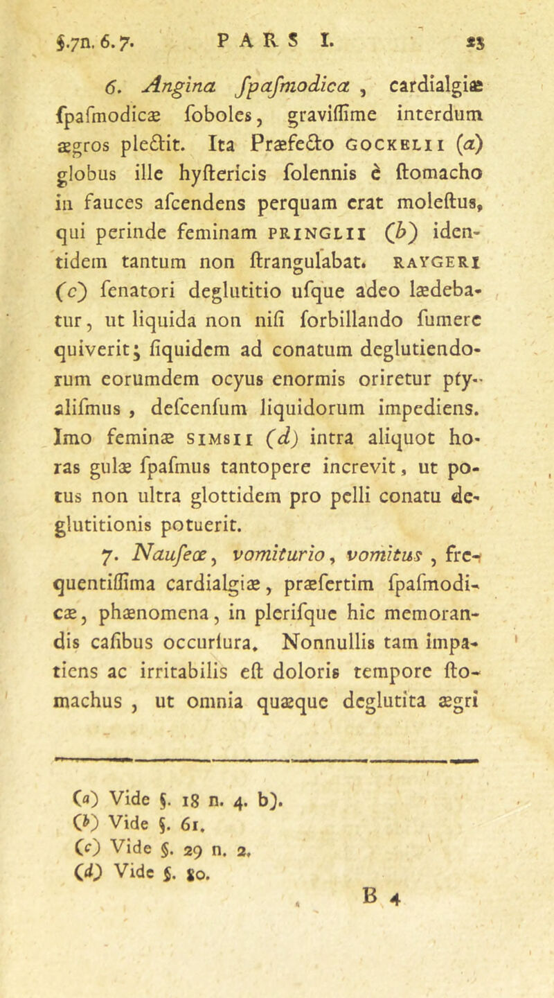 §.7n. 6.7. P A R S I. *5 6. Angina fpafmodica , cardialgiffi fpafmodicae foboles, graviflime interdum aegros pledit. Ita Praefedo gockelii (a) globus ille hyftericis folennis d ftomacho in fauces afeendens perquam erat moleftua, qui perinde feminam pringlh (b) iden- tidem tantum non ftrangulabat. raygeri ('0} fenatori deglutitio ufque adeo laedeba- tur , ut liquida non nili forbillando fumerc quiverit; fiquidem ad conatum deglutiendo- rum eorumdem ocyus enormis oriretur pty- alifmus , defcenfum liquidorum impediens. Imo feminae simsii (d) intra aliquot ho- ras gulae fpafmus tantopere increvit, ut po- tus non ultra glottidem pro pelli conatu de- glutitionis potuerit. 7. Naufeae, vomiturio, vomitus , fre-? quentillima cardialgiae, praefertim fpafmodU cae, phaenomena, in plerifque hic memoran- dis cafibus occurlura. Nonnullis tam impa- tiens ac irritabilis eft doloris tempore fto- machus , ut omnia quaeque deglutita aegri (a) Vide §. 18 n. 4. b). (0 Vide §. 61. (0 Vide §. 29 n. 2. CO Vide §. so.