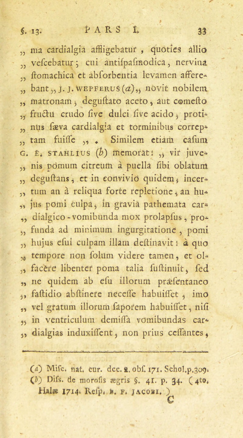 „ ma cardialgia affligebatur , quoties allio „ vefcebatur; cui antifpafmodica, nervina j, ftomachica ct abforbciitia levamen afFere-* „ bant j) j. j.vvEPFERus((a:)^) novit nobilem „ matronam ^ degufiato aceto, aut comefto ,y fructu crudo fivc dulci five acido j proti*^ „ nlis faeva cardialgia et torminibus correpe „ tam fuiffc „ * Similem ctiaih cafum G. Ei STAHLius (h) memorati vir juve* ,, nis pomum citreum a puella fibi oblatum „ deguftans^ ct in convivio quidem j incer* „ tum an ^ reliqua forte repletione ^ an hu-» jus pomi culpa, in gravia pathemata car« ,, dialgico -vomibimda mox prolapfus, pro* „ funda ad minimum ingurgitatione , pomi „ hujus efui culpam illam deftinavit j a quo tempore non folum videre tam.en, et ol^ „ facere libenter poma talia fuftiniiit, fed „ ne quidem ab efu illorum prsefentanco ,, faftidio abftincre neceffe habuiffet , imo „ vel gratum illorum faporem habuiffet, nifi ,, in ventriculum demiffa voniibundas car* j, dialgias induxiffent, non prius ceffantes^ (4) Mifc. nat. cur. dcc. n. obf. 171. Schol,p.^o9» Q') Difs. de morofis ^gris §. 41. p. 34. (4t04 Hal» 1714* Pvefp* fc, F, jACOBi. )