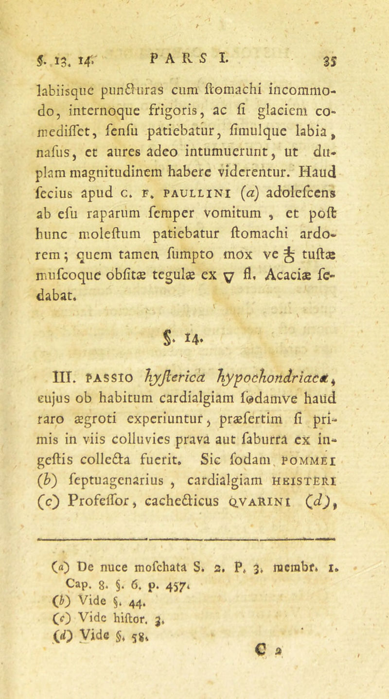 . ✓ labiisqiie pun6^iiras cum flomachi incommo- do, internoque frigoris, ac fi glaciem co- niediflet, fcnfu patiebatur, fimulque labia, nafus, et aures adeo intumuerunt, ut du- plam magnitudinem habere viderentur. Haud fecius apud c. f. paullini {a) adolefcens ab efu raparum femper vomitum , et poft hunc nioleftum patiebatur ftomachi ardo- rem ; quem tamen, fiimpto mox ve tudae rriufcoque obfitae tegulae ex y fi, Acaciae fc- dabat. ( * \ S» ^4» lll. PASSIO JiyJlericcL hypoahondrtacx^ cujus ob habitum cardialgiam iodamve haud raro aegroti experiuntur, praefertim fi pri- mis in viis colluvies prava aut faburra ex in- geftis collefta fuerit. Sic fodam, pommei (h) feptuagenarius , cardialgiam hkist£ri (c) Profefibr, cachedlicus q.varini (a) De nuce mofchata S. 2, P. 3k nicrabf. i. Cap. 8. §. 6, p. 457* (h) Vide §. 44. (c) Vide hiftor. 3. ((i) Vide §.58. C 2