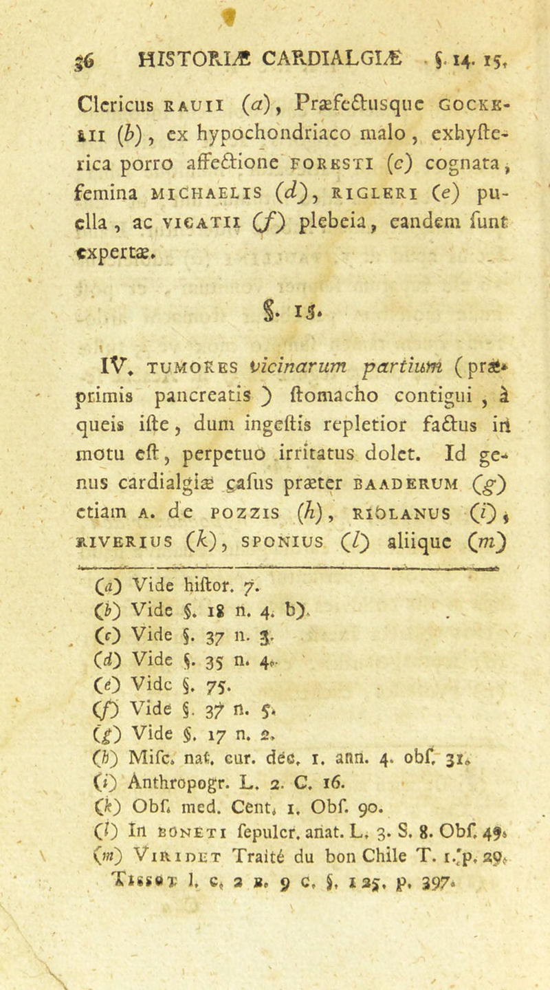 f « HISTOPvIiC CAPvDIALGI/E . 14. 15, Clericus EAUii (a) y Praefeflusquc gocke- 6I1 {b), cx hypochondriaco malo , exhyfte- rica porro afFeftione forksti (c) cognata, femina michaelis (d)j rigleri (e) pu- ella, ac viCATii (f) plebeia, eandem funt expertae* S* 15* \ IV, TUMORES vicinarum 'partium (prai* primis pancreatis ) ftomacho contigui , ^ queis ifte, dum ingeftis repletior faftus iil motu cft, perpetuo irritatus dolet. Id ge- nus cardialgiae gafus praeter b a ad erum Qg') etiam a. de pozzis (h), ri^lanus (J) i JR.1VERIUS (jC)y spoNius (V) aliique (m) f ' ■ ■ n ■ ■ ■■lar (a) Vide hiftof. 7. (j) Vide §. iS n. 4* b). ^ (0 Vide 5. 37 n. 3. (d) Vide (i. 35 n. 4*- CO Vide §. 75. 0 Vide §. 37 n. 5. (^) Vide §. 17 n. 2, (K) Mifc* nat. cur. dec. i. ann. 4. oblrsi* (0 Anthropogr. L. 2. C. 16. Q) Obf* med. Cent< i. Obf. 90. CO In boneti fepulcr. ailat. L. 3. S. 8. Obf. 496 (;«) Viridet Trait6 du bon Chile T. i.'p.a9»