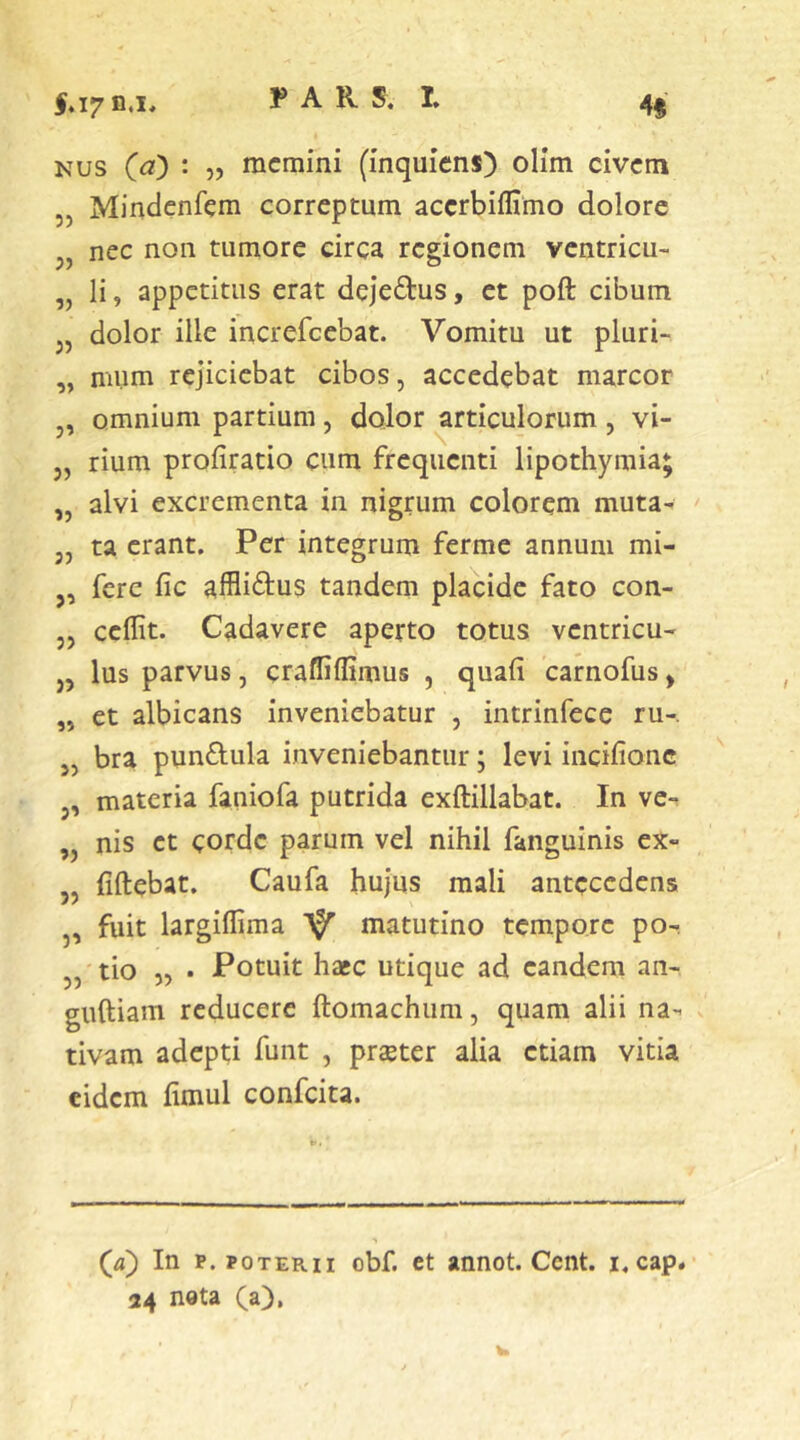 I.I7 D.I* 4« Nus Qa) : „ memini (inquiens) olim civem Mindcnfem correptum acerbiffimo dolore nec non tumore circa regionem ventricu- li , appetitus erat dejeftus, et poft cibum dolor ille increfeebat. Vomitu ut pluri- mum rejiciebat cibos, accedebat marcor omnium partium, dolor articulorum , vi- rium profiratio cum frequenti Hpothyraia; alvi excrementa in nigrum colorem muta- ta erant. Per integrum ferme annum mi- ,, fere fic affli^lus tandem placide fato con- „ ceflit. Cadavere aperto totus ventricu- ,, Ius parvus, craffiflimus , quali carnofus, et albicans inveniebatur , intrinfece ru-. bra punflula inveniebantur; levi incifionc materia faniofa putrida exftillabat. In vc-. nis et corde parum vel nihil fanguinis ex- liftebat. Caufa hujus mali antecedens fuit largilfima matutino tempore po- tio „ . Potuit hacc utique ad eandem an- giiftiam reducere ftomachum, quam alii na- tivam adepti funt , praeter alia etiam vitia eidem fimul confeita. 55 55 55 55 55 55 55 55 55 55 55 55 55 55 55 (ji) In p. POTERII obf. ct annot. Cent. i,cap« 24 nota (a).