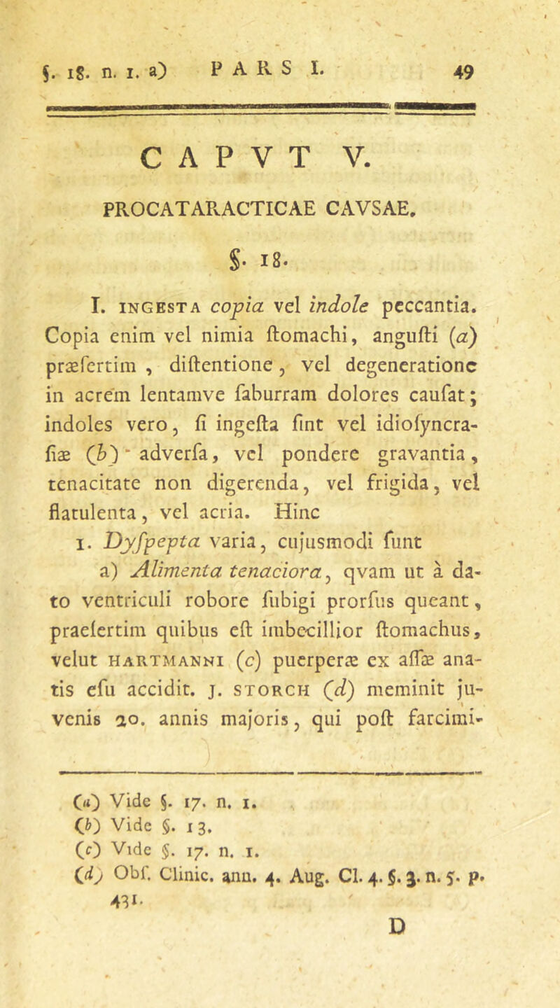 C A P V T V. PROCATARACTICAE CAVSAE. S- 18- I. INGESTA copia vel indole peccantia. Copia enim vel nimia ftomachi, angufti {a) praefertim , diftentione, vel degeneratione in acrem lentamve faburram dolores caufat; indoles vero, fi ingefta fint vel idiofyncra- fiae (h) * adverfa, vcl pondere gravantia , tenacitate non digerenda, vel frigida, vel flatulenta, vel acria. Hinc I. Dyfpepta varia, cujiismodi funt a) Alimenta tenaciora^ qvam ut a da- to ventriculi robore fiibigi prorfiis queant, praelcrtim quibus eft imbecillior ftomachus, velut HARTMANNi (c) pucrperffi ex aflae ana- tis efu accidit, j. storch Qd) meminit ju- venis ao. annis majoris, qui poft farcirai- CO Vide §. 17. n. i. O) Vide §. 13. (0 Vide §. 17. n. I. Obi'. Clinic. anu. 4. Aug. CI. 4.5.n. %. p. 431. D