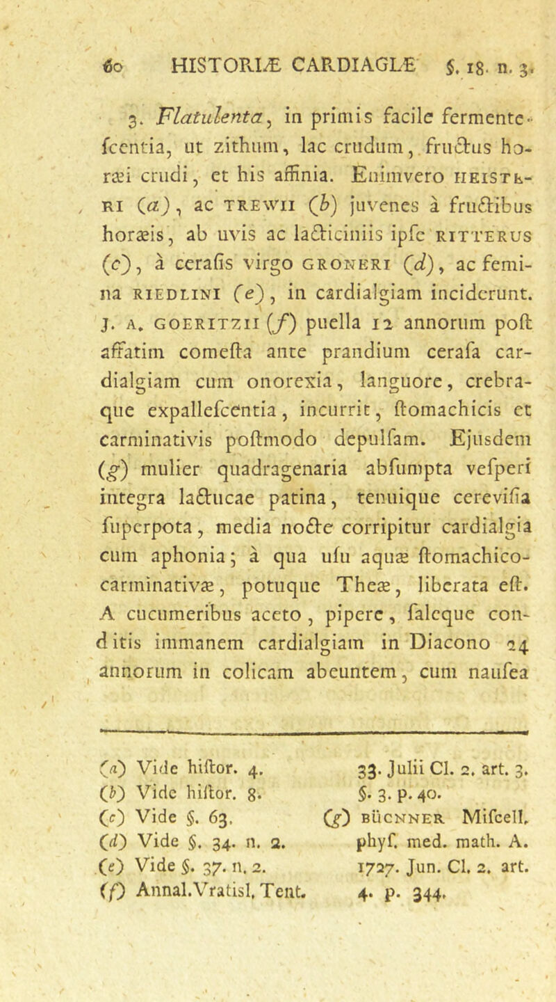 3. Flatulenta^ in primis facile fermentc- fccntia, ut zithum, lac crudum, fructus ho- raei crudi, et his affinia. Enimvero iieistl- , Ri (a), ac TREWii Q}) Juvenes a fruftibus hordis, ab uvis ac lafticiiiiis ipfc ritterus (c), a cerafis virgo groneri ac femi- na RiEDLiNi fe), in cardialgiam inciderunt, j. A. GOERiTzii (/) puella 12 annorum poft affatim comefta ante prandium cerafa car- dialgiam cum onorexia, languore, crebra- que expallefcentia, incurrit, ftomachicis et carminativis poftmodo depulfam. Ejusdem (^) mulier quadragenaria abfumpta vefperi integra laftucae patina, tenuique cerevifia fuperpota, media nofte corripitur cardialgia cum aphonia; a qua ufu aqiuE ftomachico- carminativ^e, potuque Thes, liberata eft. A cucumeribus aceto, pipere, faleque con- ditis immanem cardialgiam in Diacono 24 ^ annorum in colicam abeuntem, cum naufea (ji) Vide hiftor. 4, Vide hillor. g* (0 Vide §. 63, (D Vide §. 34. n. 2. (tf) Vide 5. 37. n. 2. if) Annal.VratisI, Teiit. 33. Julii Cl. 2. art. 3. §. 3. p. 40. (g) BiicNNER Mifcelb phyf. med. math. A. 1727. Jun. Cl. 2. art. 4. p. 344.