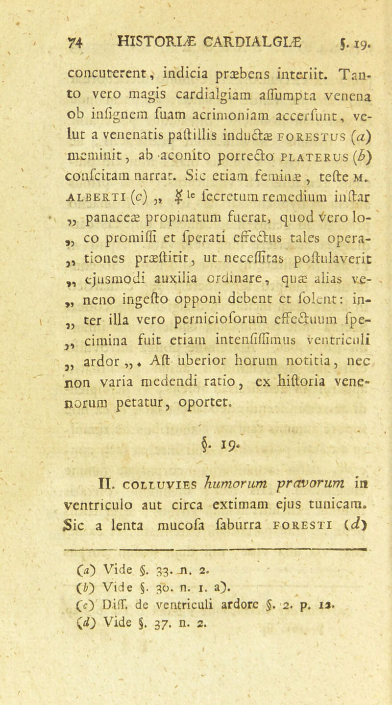 concuterent, indicia praebens intexiit. Tan- to vero magis cardialgiam aflumpta venena ob infi gnem fuam acrimoniam accerfunt, ve- lut a venenatis paftillis inductae forestus (a) meminit, ab aconito porrecto platerus {B) coiifcitani narrat. Sic etiam femime , tefte m. ALBERTi (c) ,, $ le Iccrctuin remcdiuiii iiiitar ,, panaceae propinatum fuerat, quod <^ero lo- co promiffi et fperati effc£tus tales opera- 5, tiones praeltitit, ut neceflitas poftulaverit ,, ejusmodi auxilia creimare, quae alias ve- ,, neno ingefto opponi debent et folent: in- ,, ter illa vero pernicioforum efFcftuum fpe- cimina fuit etiam intenfiflimiis ventriculi 5, ardor „ ♦ Afl: uberior horum notitia, nec non varia medendi ratio, ex hiftoria vene» noriim petatur, oportet. §• IS- II. COLLUVIES humorum -pravorum in ventriculo aut circa extimam ejus tunicam. Sic a lenta mucofa faburra foresti ((i) Cu) Vide §. 33. Ji. 2. (Zi) Vide §. 36. n, i. a). ([c) D-iiT. de ventriculi ardore §. 2. p. 12. (d) Vide §. 37. n. 2.