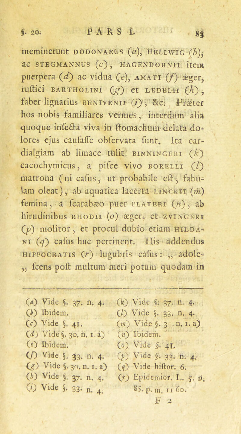 §. 20; P A B. S I; meminerunt dodonaeus (a), hellwig (h)j ac STEGMANNUS (c) , HAGENDORNU item puerpera (d) ac vidua (e), amati (f) xger, ruftici BARTHOLINI (g) Ct LEDELII (A) j faber lignarius benivenil (i} &c: Pr^ter hos nobis familiares vermes, interdum alia quoque infeda viva in ftomachum delata do^ lores ejus caiifafle obfervata fiint» Ita car- dialgiam ab limace tulit binningeri (A) cacochymicus, a pifce vivo borelli (l) matrona (ni cafus, ut probabile eft-, fabii- lam oleat),, ab aquatica lacerta LiNOKii (m) femina, a fcarabso puer plateri (72), ab hirudinibus rhodii (o) seger, ct zvingeri (p) molitor, et procul dubio etiam hilda- NI (^) cafus huc pertinent. His addendus HIPPOCRATIS (r) lugubris cafus: ,, adole- „ fcens poft multum meri potum quodam iri (O Vide §. 37. n. 4. (i') Ibidem. (0 Vide §. 41. (d; Vide §. 30. n. i.a) (0 Ibidem. (f) Vide §. 33. n. 4. Q) Vide §. 30. n. i. a) (/;) Vide §. 37. n, 4. CO Vide §. 33. n, (k) Vide §; 37. n. 4. CO Vide §. 33. n. 4- (w) Vide §.3 . n. I. a) («) ibidem. (0) Vide §. 4T. Cp) Vide §. 33. n. 4. ((j) Vide hiflor. 6. Qr) Epidemior. L. 5. ri, ^5- P- m. r t (io. Jb -i