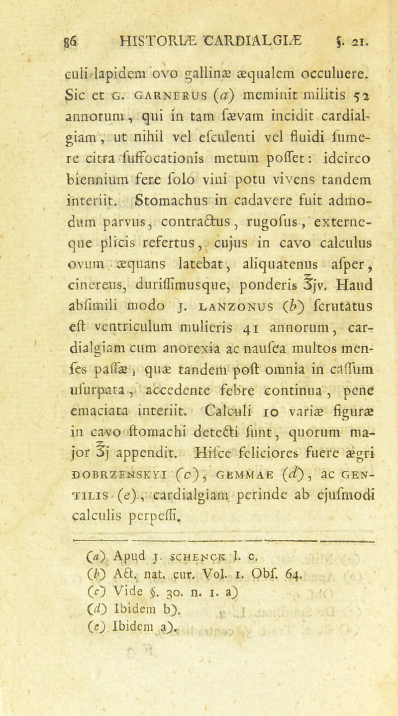 « I eiili lapidem 'ovo gallina ceqiialem occuluere» Sic et G. GARNERUS {o.) meminit militis 52 annorum, qui m tam fsevam incidit cardial- giam , ut nihil vel efculenti vel fluidi fumc- re citra fufFocationis metum polTet: idcirco biennium fer£ folo vini potu vivens tandem interiit. Stomachus in cadavere fuit admo- dum parvus, contradtus , rugofus , externe- que plicis refertus, cujus in cavo calculus ovum, aequans latebat, aliquatenus afper, cinereus, durillimusque, ponderis 5jv. Haud abfimili modo j. lanzonus (]?') fcriitatus eft ventriculum mulieris 41 annorum, car- dialglam cum anorexia ac naiifea multos men- fes paflae j quae tandem poft omnia in calTum ufurpata, accedente febre continua , pene emaciata interiit. Calculi 10 varis figurs in ca>vO'ftomachi deteffi funt, quorum ma- jor 0] appendit. Hifce feliciores fuere aegri DOBRZENSKYl Cc), GEMMAE (ct) ^ ac GEN- TILIS (c)-, cardialgiani perinde ab ejufmodi calculis perpefli, CO. Apud J. SCHENCK 1. c. (/') Aft. nat. piir. Vol. i. Obf. 64, (O Vide §. 30. n. i. ‘ CO Ibidem b), , (0 Ibidem aX