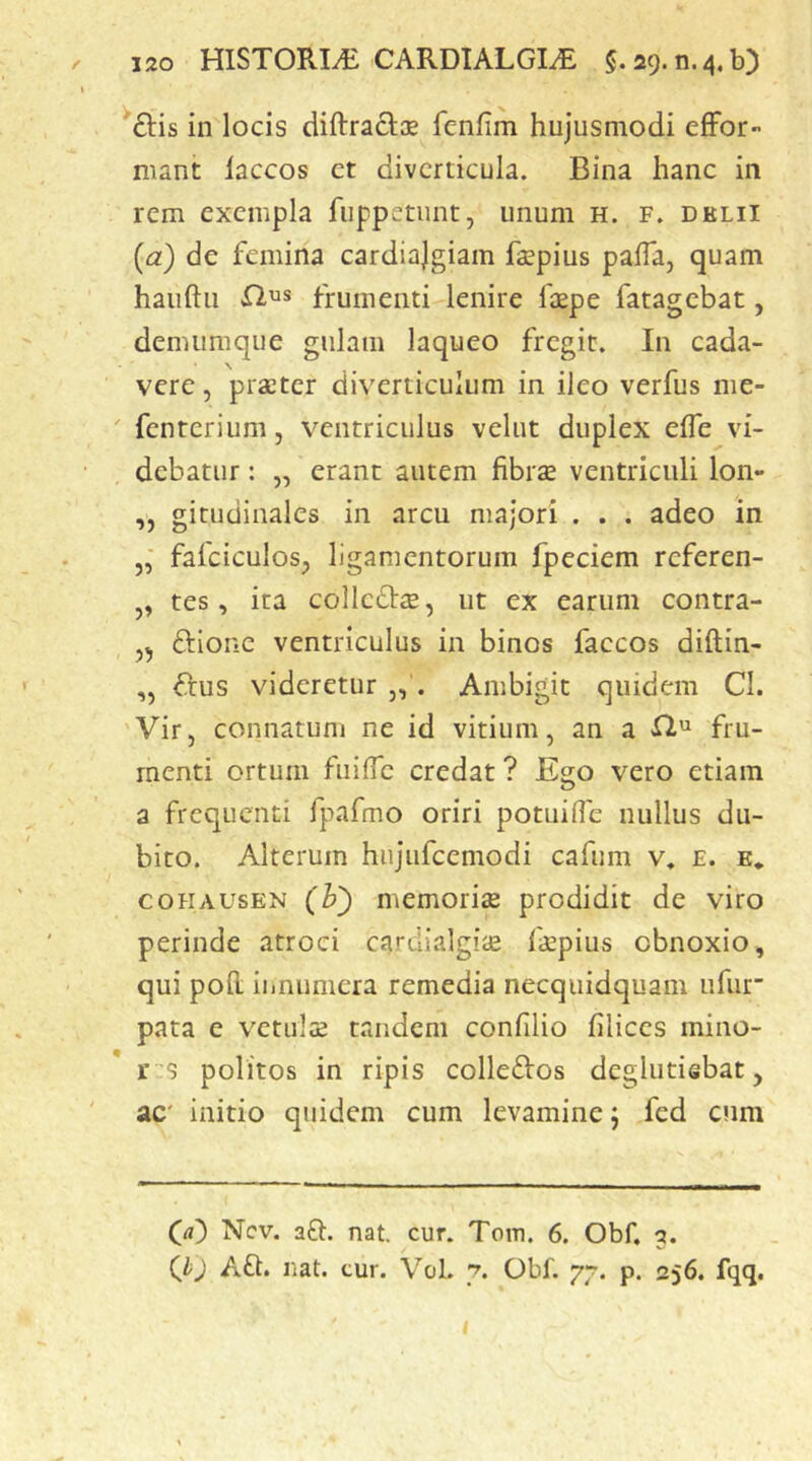 in locis diRracIse feniim hujusmodi efFor- mant laccos et diverticula. Bina hanc in rem exempla fuppetunt, unum h. f. dklii {a) de femina cardiajgiam faepius palTa, quam hauftu flus frumenti lenire faepe fatagebat, demiimque gulam laqueo fregit. In cada- vere , praeter diverticulum in ileo verfus me- ' fenterium, ventriculus vehit duplex effe vi- debatur : „ erant autem fibrae ventriculi Ion- „ gitudinales in arcu majori . . . adeo in „■ fafciculos^ ligamentorum fpeciem referen- tes, ita collcdae, ut ex earum contra- ftione ventriculus in binos faccos diftin- „ fius videretur „. Ambigit quidem CI. Vir, connatum ne id vitium, an a fru- menti ortum fuific credat ? Ego vero etiam a frequenti fpafmo oriri potuifie nullus du- bito. Alterum hujufcemodi cafum v. e. e* coHAUsEN (b) memoriae prodidit de viro perinde atroci cardialgiae faepius obnoxio, qui pofl; innumera remedia necquidquam ufur pata e vetulae tandem confilio filices mino- r 'S politos in ripis colleftos deglutisbat, ac' initio quidem cum levamine; fed cum (rt) Ncv. aft. nat. cur. Tom. 6. Obf, 3. Qj Afl. nat. tur. Vol. 7. Obf. 77. p. 256. fqq. i