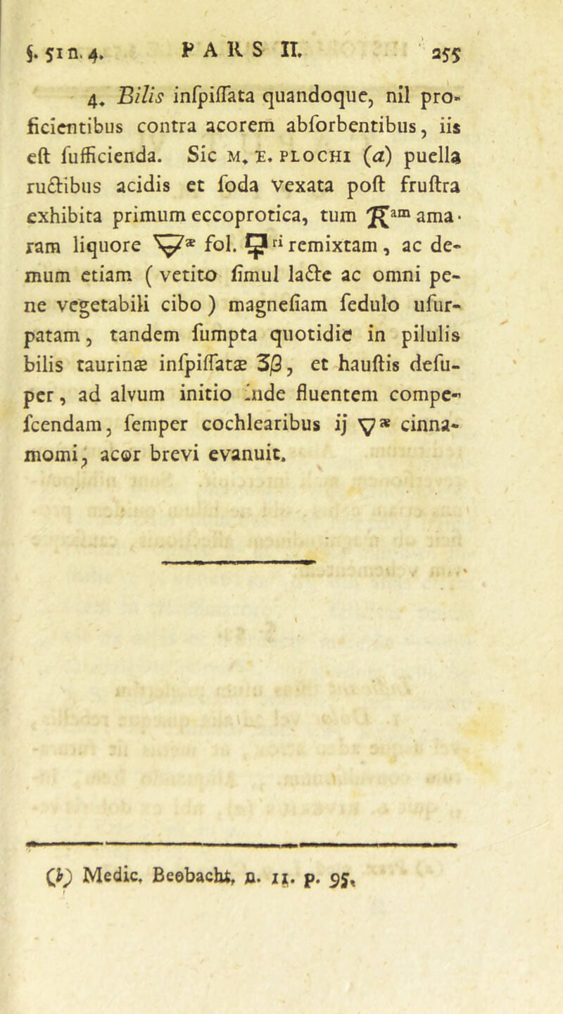 ' 4. Bilis infpiflata quandoque, nil pro- ficientibus contra acorem abforbentibus, iis cft fufficienda. Sic m. plochi (a) puella ru£l:ibus acidis et foda Vexata poft fruftra exhibita primumeccoprotica, tum ama- ram liquore fol. ^“remixtam, ac de- mum etiam (vetito fimul ladfc ac omni pe- ne vegetabili cibo) magneliam fedulo ufiir- patam, tandem fumpta quotidie in pilulis bilis taurinae infpilTatae 3/3, et hauftis defu- pcr, ad alvum initio inde fluentem compc- fcendam, femper cochlearibus ij y» cinna- momi^ acor brevi evanuit. Q) Medie, Beobacht, n. p. 95,