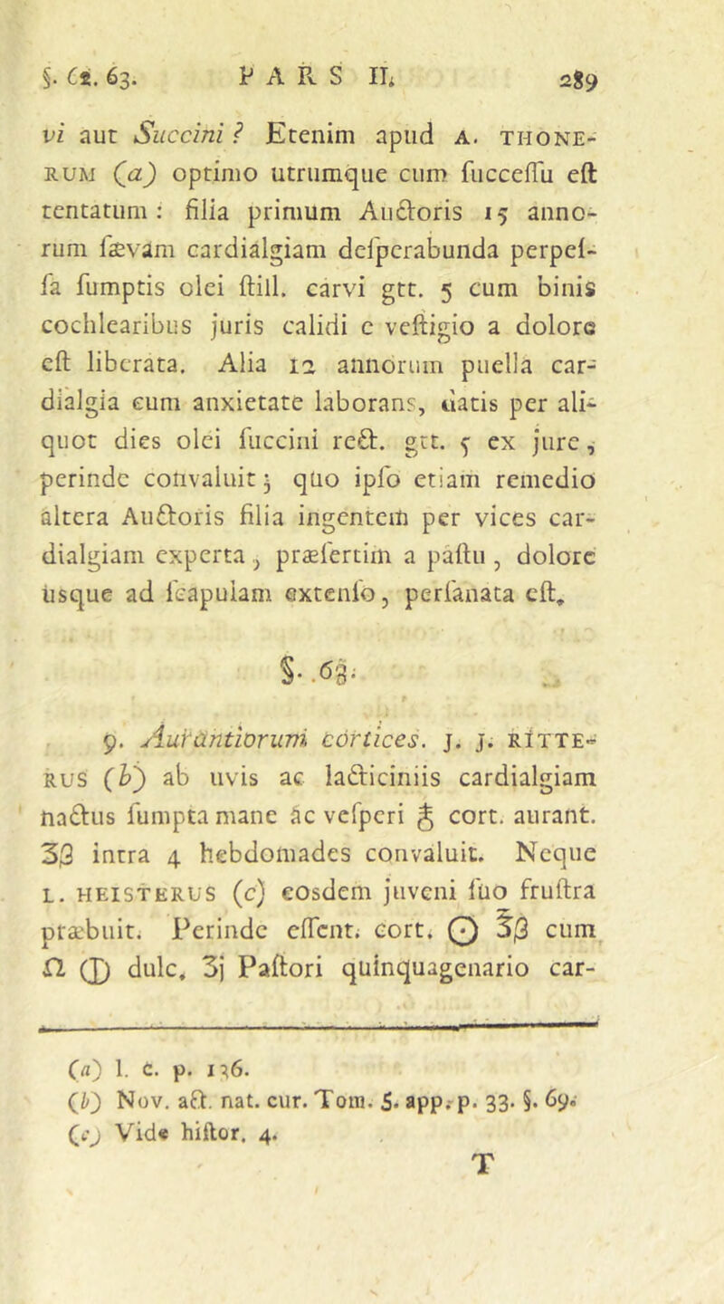 vi aut Succini ? Etenim apud a. thone- RUM Qa) optimo utrumque cum fucceflu eft tentatiim: filia primum Audoris 15 anno- rum 1'svam cardialgiam defpcrabunda perpel- la fumptis olei ftill. carvi gtt. 5 cum binis cochlearibus juris calidi c veftigio a dolore cft liberata, Alia la annorum puella car- dialgia eum anxietate laborans, liatis per ali* quot dies olei fucciiii red. gtt. ^ ex jure, perinde convaluit- qUo ipfo etiam remedio altera Auftoris filia ingentem per vices car- dialgiam experta y praefertim a pattu , dolore iisque ad 1'capuiam extenlo, perfanata cft, r 9. Aufantloruvi cortices, j. j. rItte* RUS ab uvis ac ladiciniis cardialgiam nadus fumptamane ^c vcfpcri J cort. aurant. 3i9 intra 4 hebdomades convaluit. Neque L. HEiSTERUS (c) cosdcm juvcui Iho fruftra prsebuit. Perinde effent; cort. Q ciim^ fl 0 dulc, 3} Paftori quinquagenario car- C«) 1. t. p. 17,6. (//) Nov. aft, nat. cur. Tom. 5* app?p. 33. §. 6y.- (4.’J Vid« hiftor, 4. T