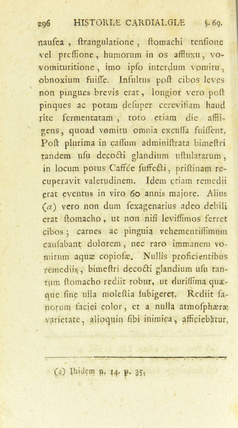 naufea , ftrangulatione, ftomachi tcnfioiie vel prcflionc , hujnorum in os affluxii, vo- vomituritione , imo ipfo interdum vomitu, obnoxium fuiffe. Infultus poft cibos leves non pingues brevis erat, longior vero poft pinques ac potam delbper cerevifiam haud rite fermentatam , toto etiam die affli- gens, quoad vomitu omnia excufla fuilTent. Pofl: plurima in callum adminiftrata bimcftri tandem ufu dccodli glandium uftulatarum, in locum potus CafFce luffefti, priftinam re- cuperavit valetudinem» Idem etiam remedii erat eventus in viro 60 annis majore. Alius (<2) vero non dum fexagenarius adeo debili erat ftomacho, ut non nili leviffimos ferret cibos ; carnes ac pinguia vehementihimum caulabant dolorem, nec raro immanem vo- mitum aqua: copiofe» Nullis proficientibus remedii^, bimeftri decofti glandium ufu tan- tpm Homacho rediit robur, ut durillima quxr que line ulla moleftia lubigeret. Rediit fa- norum faciei color, et a nulla atmofphserse varietate, aiioqiiin libi inimica, afficiebatur^ ■STT