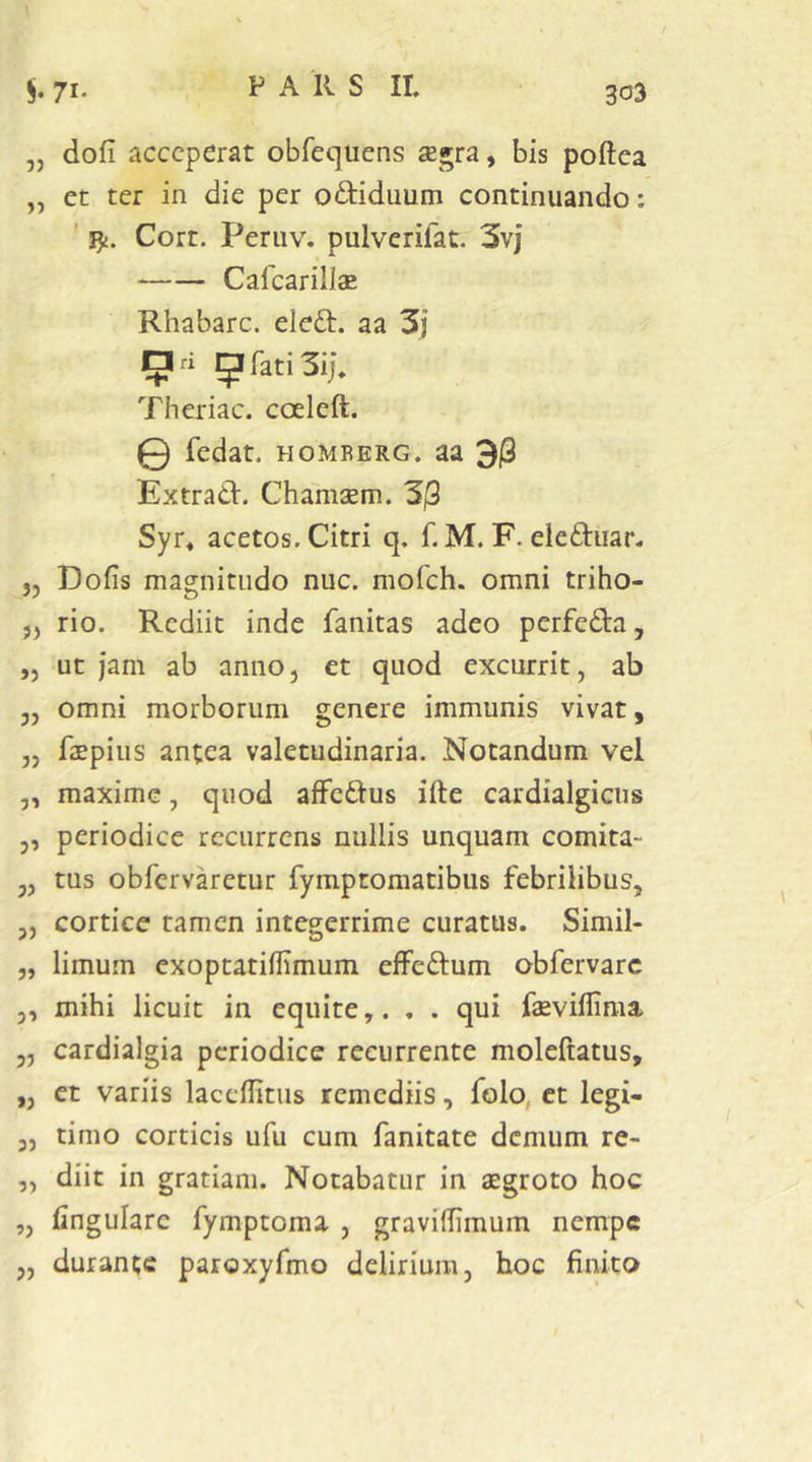 303 „ dofi acceperat obrequens ae^ra, bis poftea „ et ter in die per o^liduum continuando: ' Cort. Peruv. pulvcrifat. 3vj Cafcariliae Rhabarc. eleft. aa 3j EIri 5rati3ij\ Theriac. coeleft. 0 fedat. HOMBERG. aa 3|3 Extrad. Chamaem. 3j3 Syr« acetos. Citri q. f. M. F. eleftiiar. 5, Dofis magnitudo nuc. mofch. omni triho- ,, rio. Rediit inde fanitas adeo perfedta, ,j ut jam ab anno, et quod excurrit, ab 3, omni morborum genere immunis vivat, „ faepius antea valetudinaria. Notandum vel 3, maxime, quod affeftus ille cardialgicus 3, periodice recurrens nullis unquam comita- 3, tus obfervaretur fymptomatibus febrilibus, „ cortice tamen integerrime curatus. Simil- 3, limum exoptatillimum effeftum obfervarc 3, mihi licuit in equite,. . . qui fevillima 3, cardialgia periodice recurrente moleftatus, „ et variis laccUitus remediis, folo, ct legi- 3, timo corticis ufu cum fanitate demum re- „ diit in gratiam. Notabatur in aegroto hoc „ lingulare fymptoma , gravilhmum nempe 3, durante paroxyfmo delirium, hoc finito