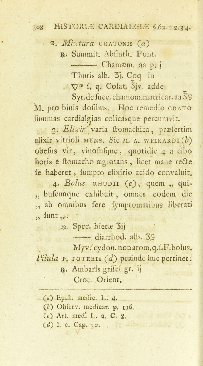 HISTORL€ CARDIALGLE §,62.11 2,3 4. . d. JMixtura cratomis (jx) Summit. Abfmth. Pont. — Chaniaem. aa p, j Thuris alb. 3). Coq in V* C q- Colat. 3jv, adde Syr.dc fucc. chaniom.matricar. aa Sj9 iSI. prp binis dofibus. Hoc remedio grato ftimmas cardbl^ias colicasque percuravit. 3. jK/iarir’^ varia ftomachica, praefertim elixir vitrioli myns. Sic Ji. a. \veikardi(^) obefus vir, vinofurque, quotidie 4 a cibo horis c ftomacho JEgrovans, licct mane refte fe haberet fumpto clixirio acido convaluit, 4. Solus RHUDii (0>' ^ui- „ bufcuiique exhibuit, omnes eodem die ,, ab Omnibus fere fymptomatibus liberati 5j hint jv* 'fy. Spcc. hiera} 3ij diarrhod. alb. 3j9 Myv.Tydon. iioiiarom.q.fF.bolus- Pilula p, POTERII (dl) peuinde huc pertinet; !>:. Ambaris grifei gr. ij Croc. Orient, Qa) Epift. medie. L. 4. Obilrv. medicar, p. iiG, (0, Art. med’. L. a. C. S.