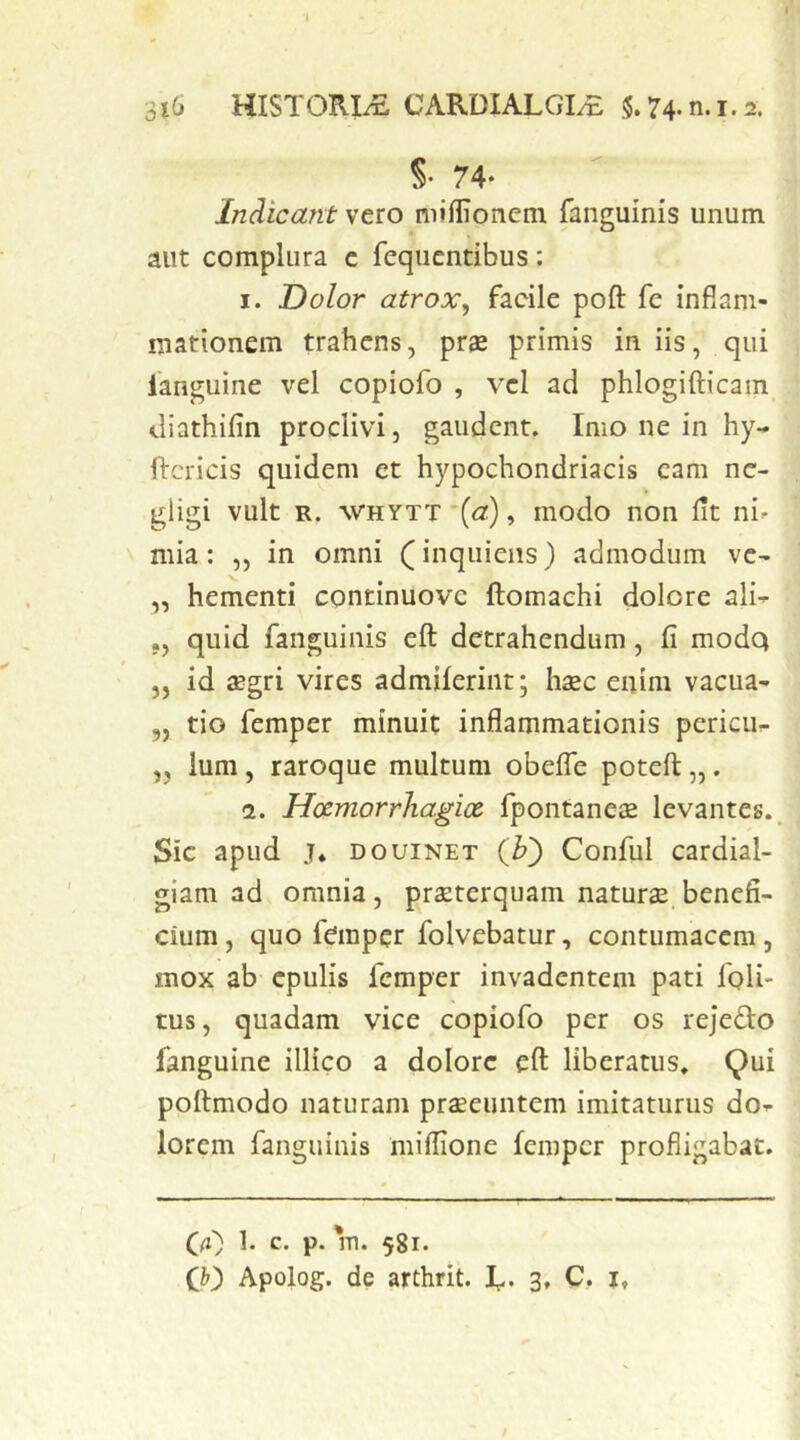 S- 74- Indicant vero miffioncm fanguinis unum aut complura c fequcntibus: I. Dolor atrox, facile poft fc infiam- mationem trahens, prae primis in iis, qui fanguine vel copiofo , vel ad phlogifticam diathifin proclivi, gaudent. Imo ne in hy- ftcricis quidem et hypochondriacis cam nc- gligi vult R. WHYTT *(<z), modo non lit ni^ mia: ,, in omni inqiiiens} admodum ve- „ hementi continuove ftomachi dolore ali^ ., quid fanguinis eft detrahendum, fi modq ,, id aegri vires admiferint; haec enim vacua- „ tio femper minuit inflammationis pericu- „ Ium, raroque multum obelTe poteft,,. <1. Hcemorrhagice. fpontaneae levantes.. Sic apud j* DouiNET (b') Conful cardial- giam ad omnia, praeterquam naturae benefi- cium, quo femper folvebatur, contumacem, mox ab epulis femper invadentem pati foli- tus, quadam vice copiofo per os rejefto fanguine illico a dolore eft liberatus. Qui poftmodo naturam praeeuntem imitaturus do- lorem fanguinis miflione femper profligabat. Q(i) 1. c. p. m. 581.