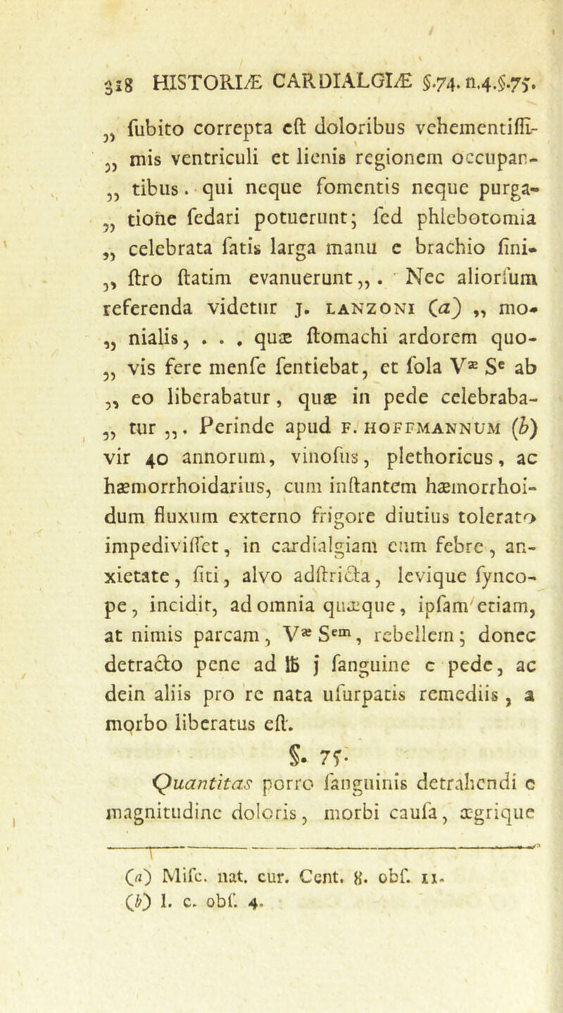 / 318 HISTORI/E CARDIALGI^ §.74. n.4.$.7j. j, fubito correpta cft doloribus vchementilE- 5, mis ventriculi et lienis regionem occupar- „ tibus. ■ qui neque fomentis neque purga- ,, tiohe fedari potuerunt; fcd phlebotomia „ celebrata fati» larga manu c brachio fini* ,, ftro ftatim evanuerunt „ . ' Nec aliorium referenda videtur j, lanzoni „ mo- „ nialis, . . , qu£E ftomachi ardorem quo- 5, vis fere menfe fentiebat, et fola V® S' ab „ eo liberabatur, quae in pede celebraba- ,, tur Perinde apud f. hoffmannum (h) vir 40 annorum, vinofus, plethoricus, ac hffmorrhoidarius, cum inftantem haemorrhoi- dum fluxum externo frigore diutius tolerato impediviffet, in cardialgiam cum febre, an- xietate , fiti, alvo adftricia, Icvique fynco- pe, incidit, ad omnia quaeque, ipfam'etiam, at nimis parcam, V® , rebellem; donec detraclo pene ad ffi ] fanguine c pede, ac dein aliis pro re nata ufurpatis remediis, a mprbo liberatus efl. S- 7?; Quantitas porro fanguinis detrahendi c magnitudine doleris, morbi caufa, x-grique Qa) Mifc. nat. cur. Cent. 8* obf. 11- CO h c. obf. 4-