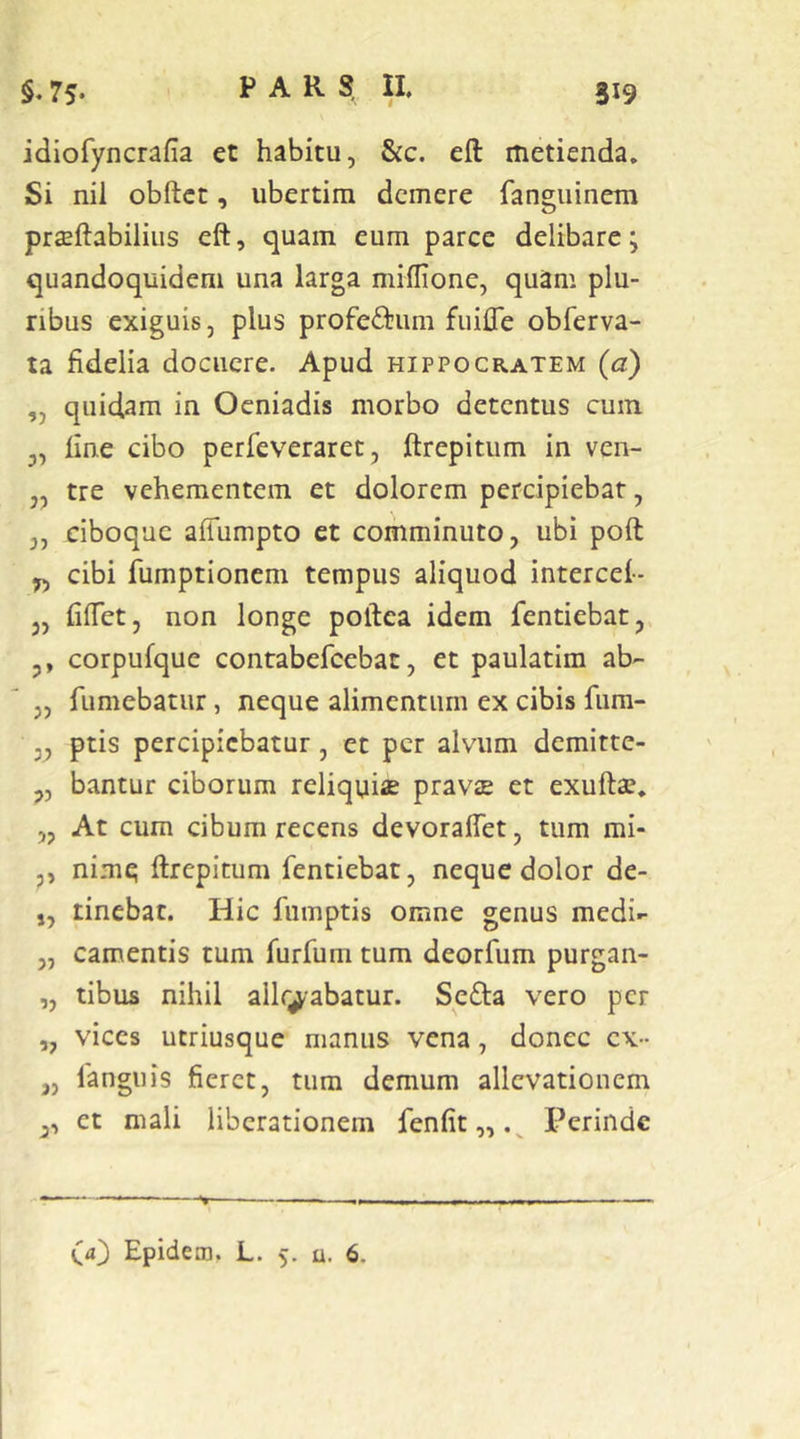 idiofyncrafia et habitu, &c. eft metienda. Si nil obftct, ubertim demere fangiiinem prseftabilius eft, quam eum parce delibare; quandoquidem una larga miflione, quam plu- ribus exiguis, plus profeftum fuifle obrerva- ta fidelia docuere. Apud Hippocratem (a) „ quidam in Oeniadis morbo detentus cum „ line cibo perfeveraret, ftrepitum in ven- tre vehementem et dolorem percipiebar, ,, ciboque aflumpto et comminuto, ubi poft y, cibi fumptionem tempus aliquod intercel- 3, fiftet, non longe poftea idem fentiebat, ,, corpufque contabefeebat, et paulatim ab- „ fumebatur, neque alimentum ex cibis fum- 3, ptis percipiebatur, et per alvum demitte- „ bantur ciborum reliquiae pravae et exuftae. „ At cum cibum recens devoraftet, tum mi- p, nimq ftrepitum fentiebat, neque dolor de- ,, tinebat. Hic fumptis omne genus medi- „ camentis tum furfum tum deorfum purgan- „ tibus nihil allr^abatur. Sefta vero per „ vices utriusque manus vena, donec ex- „ fangiiis fieret, tum demum allevationem p, et mali liberationem fenfit,, Perinde (d} Epidem. L. 5. u. 6.