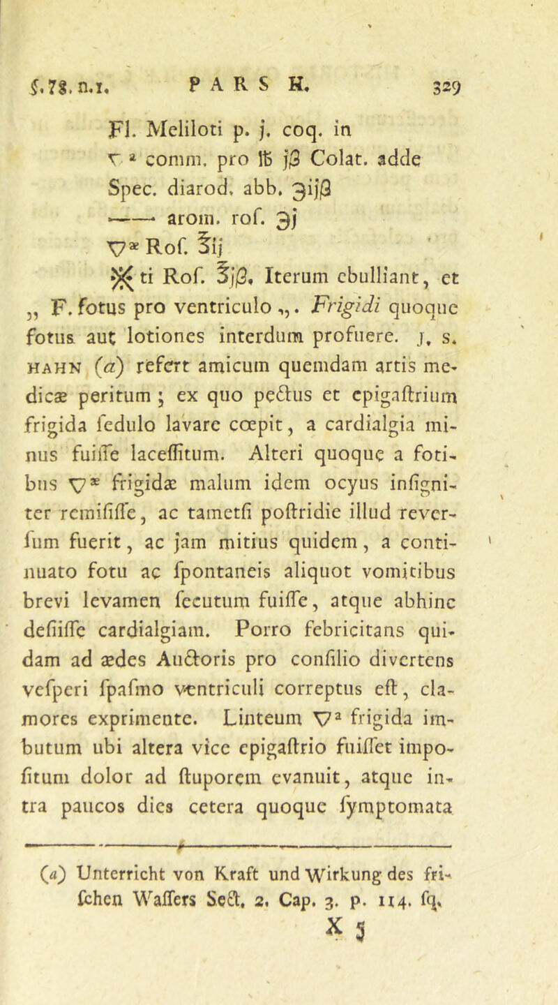 FI. Meliloti p. j. coq. in r » conim, pro j$ Colat, adde Spec. diarod, abb, 3i)j3 ——• aroni. rof. 3) v*Ror. tij 5«!* ti Rof. SjP, Iterum ebulliant, et „ F. fotus pro ventriculo ,,. Frigidi quoque fotus, aut lotiones interdum profuere, j. s. HAHN (a) refert amicum quemdam artis me- dicae peritum ; ex quo peplus et cpigaftrium frigida fedulo lavare coepit, a cardialgia mi- nus fuilTe laceflitum. Alteri quoque a foti- bus V® frigidae malum idem ocyus infigni- ter remififle, ac tametfi poftridie illud rever- fum fuerit, ac jam mitius quidem, a conti- nuato fotu ac fpontaneis aliquot vomitibus brevi levamen fecutum fuifle, atque abhinc defiiffe cardialgiam. Porro febricitans qui- dam ad aedes Auftoris pro confilio divertens vefperi fpafmo ventriculi correptus efl, cla- mores exprimente. Linteum frigida im- butum ubi altera vice epigaftrio fuiffet impo- fitum dolor ad ftuporem evanuit, atque in- tra paucos dies cetera quoque fymptomata (d) Unterricht von Kraft und Wirkung des fri- (chen Waffers Seft, 2. Cap. 3. p. 114. fq» X 5