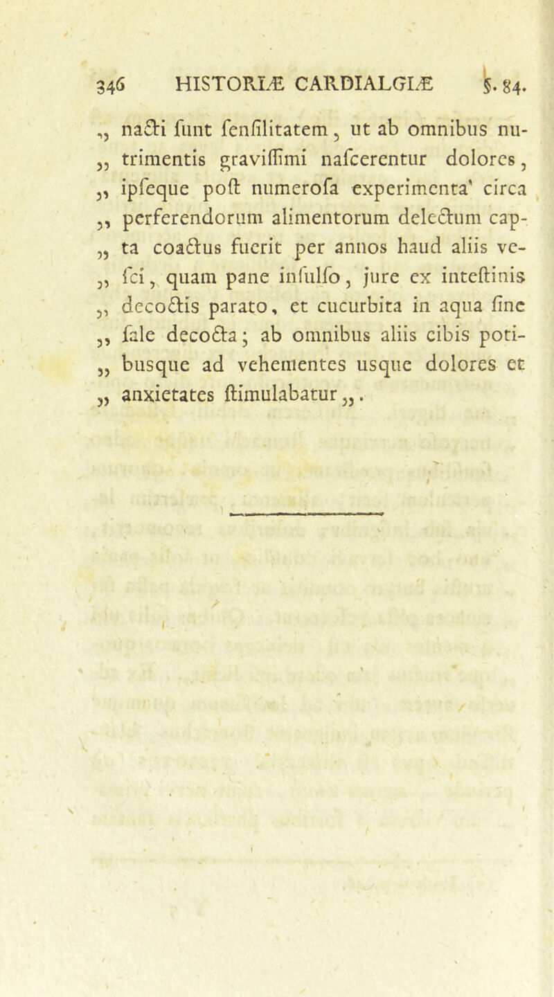 ,, nadi fiint fenfilitatem, ut ab omnibus nu- 5, trimentis graviflimi nafcerentur dolores, j, ipfeque poft numerofa experimenta' circa 5, perferendorum alimentorum deledtum cap- „ ta coaftus fuerit per annos haud aliis ve- 3, fei 3 quam pane infulfo, jure ex inteftinis 5, decoftis parato, et cucurbita in aqua fine ,, fale decoffa; ab omnibus aliis cibis poti- „ busque ad vehementes usque dolores et „ anxietates ftimulabatur „. ) \