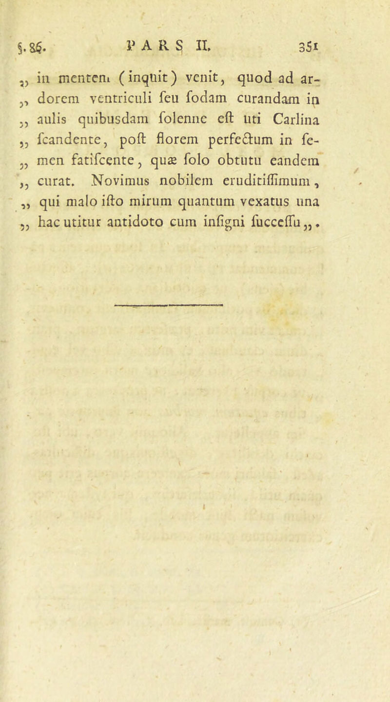 ,, in menteni (inquit) venit, quod ad ar- ,, dorcm ventriculi feu fodam curandam in ,, aulis quibusdam folenne eft uti Carlina „ fcandente, poft florem perfedum in fe- „ men fatifcente, qu£ folo obtutu eandem ,, curat. Novimus nobilem eruditiflimum, ,, qui malo ifto mirum quantum vexatus una 5, hac utitur antidoto cum infigni fucccflu,,. 1