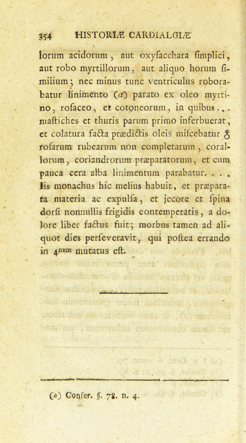 lorum acidorum , aut oxyfacchara fimplici, aut robo myrtillorum, aut aliquo horum fi- milium: nec minus tunc ventriculus robora- » batur linimento (<?,) parato ex oleo myrti- no, rofaceo, et cotoneorum, in quibus... niaftiches et thuris parum primo inferbuerat, et colatura fafta pradidlis oleis mifcebatur § fofarum rubearum non completarum, coral- iorum, coriandrorum prajparatorum, et cum pauca cera alba linimentum parabatur. . . ^ lis monachus hic melius habuit, et praepara- ta materia ac expulfa, et jecore et fpina dorfi nonnullis frigidis contemperatis, a do- lore liber fadus fuit: morbus tamen ad ali- quot dies perfeveravit, qui poftea errando in 4^»«! mutatus eft. (A) GonfQr» §. 78. n. 4.