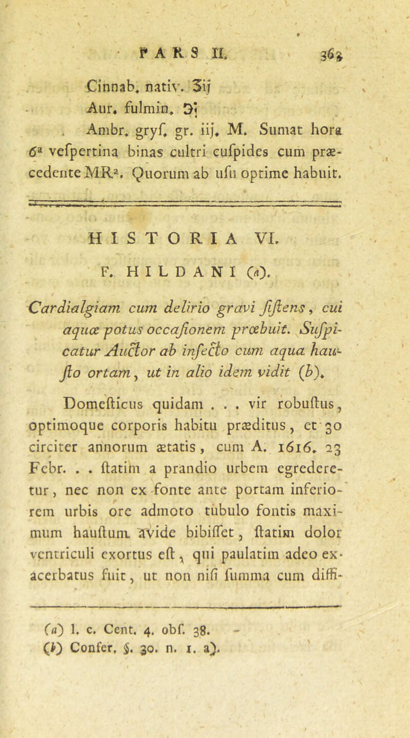 • i» A R s n, 36»' Cinnab^ nativ. 3ii Aiir, fulmin, D] Anibr« gryC gr. iij, M. Sumat hora 6^ vefpertina binas cultri cufpides cum prae- cedente MRa. Quorum ab ufu optime habuit. HISTORIA VI. F. H I L D A N I 0). Cardialgiam cum delirio gravi JlJlens, cui aqua potus occajionem proebuit. Sujpi- catur Au^or ah infecto cum aqua hau- jio ortam, ut in alio idem vidit (Z>)* Domefticus quidam ... vir robuftus, optimoque corporis habitu praeditus, et 30 circiter annorum statis, cum A. 1616, 23 Febr. . . ftatim a prandio urbem egredere- tur , nec non ex fonte ante portam inferio- rem urbis ore admoto tubulo fontis maxi- mum hauftunL avide bibiflet, ftatim dolor ventriculi exortus eft, qui paulatim adeo ex- acerbatus fuit, ut non nifi fumma cum diffi- (a) 1. c. Cent. 4. obf. 38.