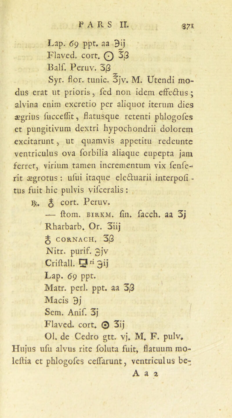 A R s ir. Lap. 59 ppt, aa Bij Flaved. cort, O 3(3 Balf. Peruv. 3|3 Syr. flor, tiinic. 5jv. M. Utendi mo- dus erat ut prioris, fed non idem efFeftus; alvina enim excretio per aliquot iterum dies aegrius fucceflit, flatusque retenti phlogofes et pungitivum dextri hypochondrii dolorem excitarunt, ut quamvis appetitu redeuntc ventriculus ova forbilia aliaquc eupepta jam ferrer, virium tamen incrementum vix fenfe-* rit aegrotus : ufui itaque ele£tuarii interpoli - tus fuit hic pulvis vifceralis: , 3 cort. Peruv. — ftom. BiRKM. lin. facch. aa 3j ' Rharbarb» Or. 3iij g CORNACH. 3|3 Nitr. purif. 3)v Criftall. g “ 3ij Lap. 69 ppt. Matr. peri. ppt. aa 3j3 Macis Bj Sem. Anif. 3j ( Flaved. cort. 0 3ij 01. de Cedro gtt. vj. M. F. pulv* Hujus ufu alvus rite foluta fuit, flatuum mo- lellia et phlogofes celTarunt, ventriculus be-