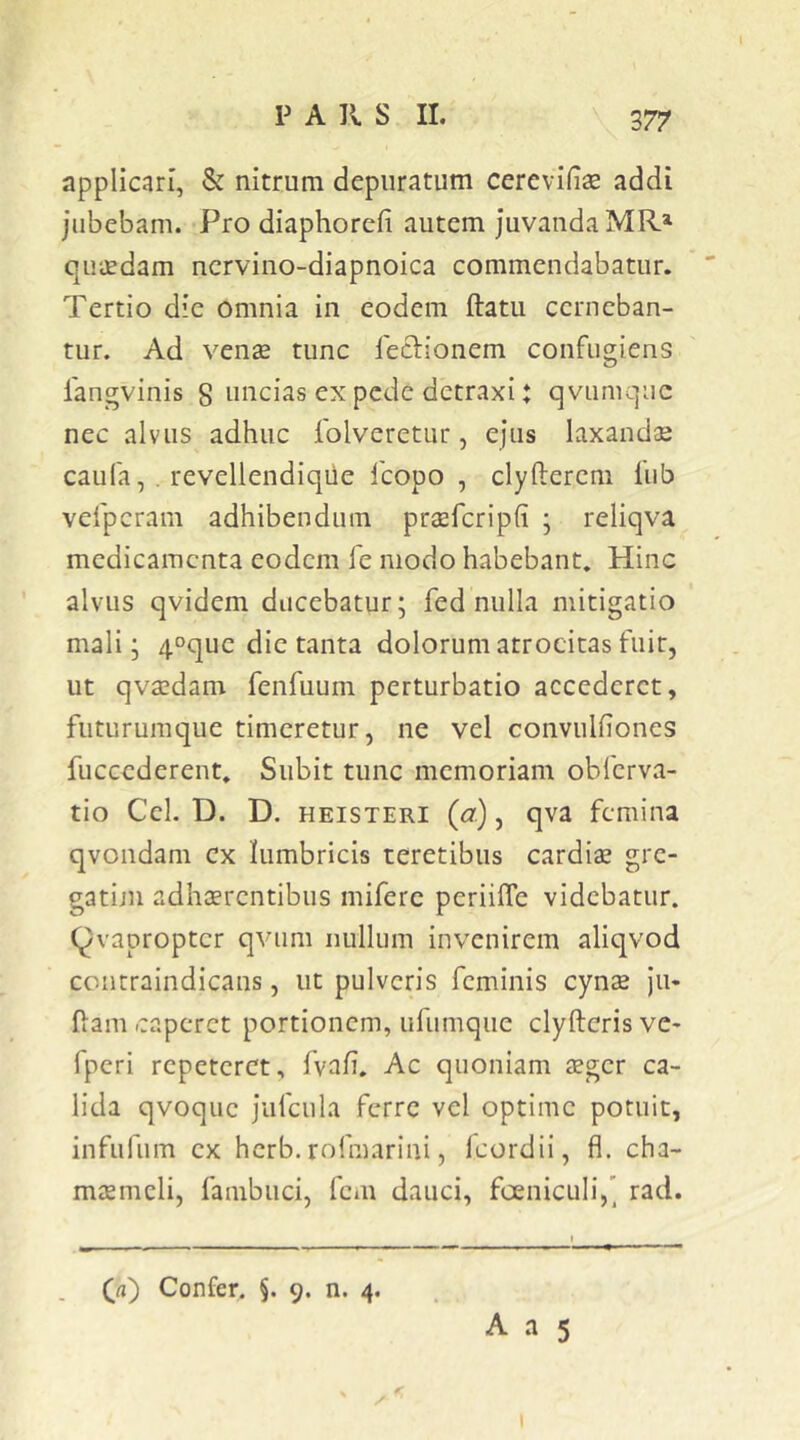 377 applicari, & nitrum depuratum cerevifise addi jubebam. Pro diaphorefi autem Juvanda MR*' quaedam nervino-diapnoica commendabatur. Tertio die omnia in eodem ftatu cerneban- tur. Ad venae tunc feclionem confugiens langvinis 8 uncias ex pede detraxi: qviimquc nec alvus adhuc folveretur, ejus laxandae caufa, , revellendiqiie fcopo , clyfterem lub vefpcram adhibendum praefcripfi ; reliqva medicamenta eodem fe modo habebant. Hinc alvus qvidem ducebatur; fed nulla mitigatio mali; 4°que die tanta dolorum atrocitas fuit, ut qvaedam fenfuum perturbatio accederet, futururaque timeretur, ne vel convulfiones fuccederent. Subit tunc memoriam obferva- tio Cei. D. D. HEiSTERi {a), qva femina qvondam cx lumbricis teretibus cardiae gre- gatijn adhaerentibus miferc periilTe videbatur, (^vapropter qvum nullum invenirem aliqvod conrraindicans, ut pulveris feminis cynae ju« fam caperet portionem, ufumque clyfteris ve* fperi repeteret, fvaf. Ac quoniam aeger ca- lida qvoquc jufciila ferre vel optime potuit, infufum ex herb. rofmariui, fcordii, fl. cha- maemeli, fambuci, fem dauci, foeniculi,’ rad. (ji) Confer. §. 9. n. 4.