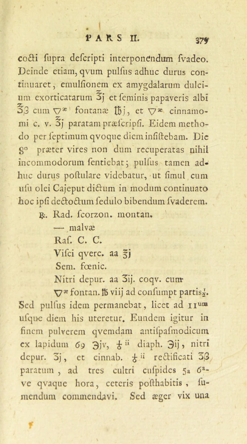 cofti fupra defcripti interponendum fvadeo. Deinde etiam, qvum pulfiis adhuc durus con- tinuaret, emulfionem ex amygdalarum dulci- um exorticatarum jj et feminis papaveris albi 33 cimi^*' fontanse tBj, et V* cinnamo- mi c. V. paratam praeferipfi. Eidem metho- do per feptimumqvoquc diem infiftebam. Dic S praeter vires non dum recuperatas nihil incommodorum fentiebat; pulfus tamen ad- huc durus poftulare videbatur,-ut fimul cum iifu olei Cajeput didum in modum continuato hoc ipfi deftodum fedulo bibendum fvaderem. ]^. Rad. fcorzon. montan. — malvae Raf. C. a Vifei qverc. aa 5] Sem. foenic. Nitri depur. aa 3ij. coqv. cum' \7® fontan. tb viij ad confumpt partisj. Sed pulfus idem permanebat, licet ad iium ufqiK: diem his uteretur* Eundem igitur in finem pulverem qvemdam antifpafmodicum cx lapidum 69 3jv, ^ “ diaph. 3ij, nitri depur. 3j, et cinnab. ^ i» reftificati 3j3 paratum , ad tres cultri cufpides 5a 6^- ve qvaque hora, ceteris pofthabitis , fu- mendum commendavi. Sed aeger vix una