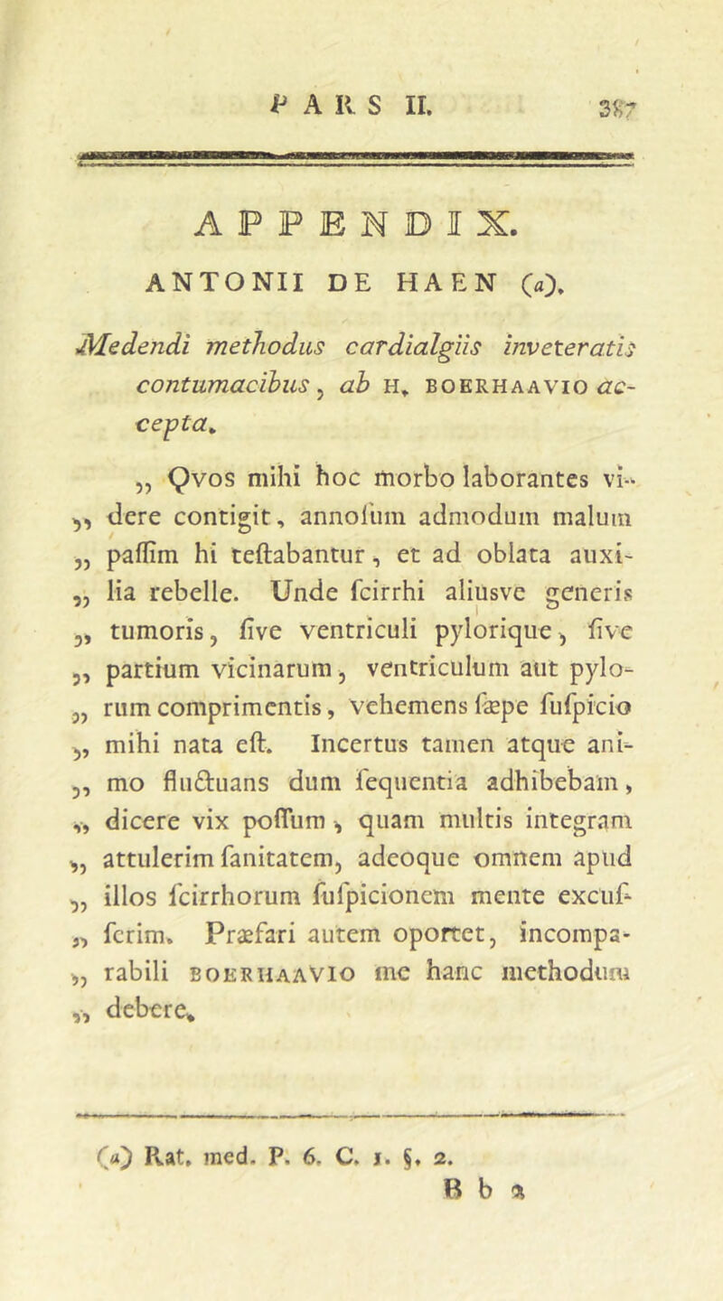 APPENDIX. ANTONII DE HAEN (a). dedendi methodus cardialgiis inveteratis contumacibus^ ab h» boerhaavio <2c- cepta^ „ (^vos mihi hoc morbo laborantes dere contigit, annoliim admodum malum „ paflim hi teftabantur, et ad oblata auxi- ,, lia rebelle. Unde fcirrhi aliusvc generis 3, tumoris, flve ventriculi pylorique3 five 3, partium vicinarum, ventriculum alit pylo- 3, rum comprimentis, vehemens fepe fufpicio 3, mihi nata eft. Incertus tamen atque ani- 3, mo fluftuans dum feqiientia adhibebam, „ dicere vix poflum , quam multis integram 3, attulerim fanitatem, adeoque omnem apud 3, illos 1'cirrhorum fufpicioncm mente excuE „ ferim. Praefari autem oportet, incompa- „ rabili eoerhaaVIo inc hanc methodimi ,, debere^ Rat, med. P. 6. C. j. §. 2. B b