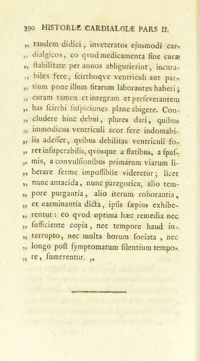 5, tandem didici, inveteratos ejusmodi caiv 53 dialgicos, eo qvod medicamenta fine curas „ ftabilitate per annos abligurierint, incura- ,, biles fere, fcirrhoqve ventriculi aut par- „ tium pone illum litarum laborantes haberi; „ curam tamen et integram etperrevcrantem „ has fcirrhi fufpiciones plane abigere. Con- „ eludere hinc debui, plures dari, quibus „ immodicus ventriculi acor fere indomabi- 3, lis adelfet, qvibus debilitas ventriculi fo-t ,, ret infuperabilis, qvosque a flatibus, a fpaf- ,, mis, a convuhionibus primarum viarum li- „ berare fernie impoflibiie videretur; licet „ nunc antacida, nunc paregorica, alio tem- „ pore purgantia, alio iterum roborantia,. „ et carminantia dida, ipfis fopius exhibe- ,, rentur: eo qvod optima hcEC remedia nec „ fufficiente copia, nec tempore haud in-, 5, terrupto, nec multa horum fociata , nec „ longo pofl: fymptomatum filentiura terapor ,3 re, fumerentur. ,, !