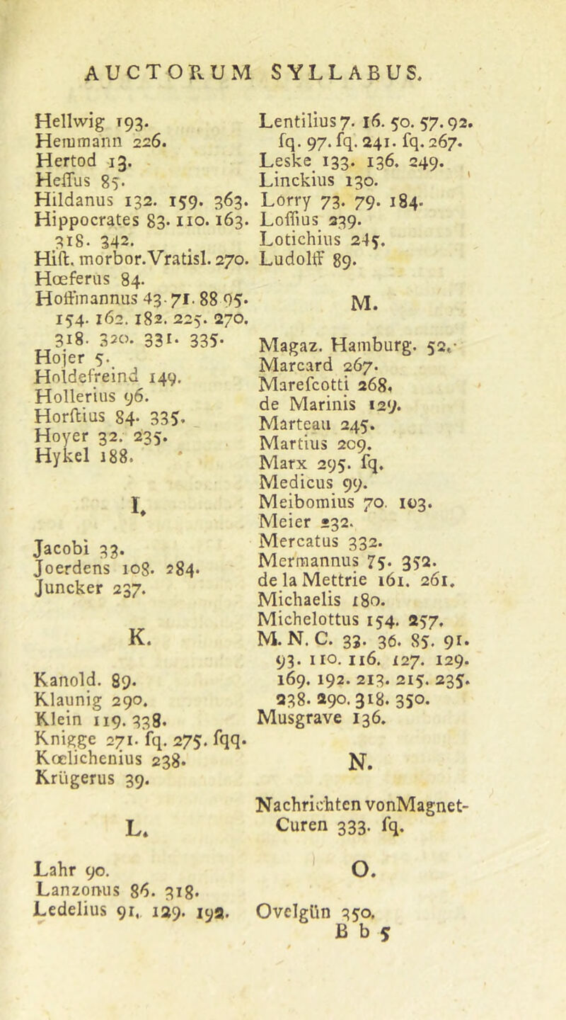 Hellwig T93. Hemmann 226. Hertod 13. . HeiTus 85* Hildanus 132. 159. 363. Hippocrates 83- no. 163. 318. 342. Hifl, morbor.Vratisl. 270. Hoeferus 84. Hoffmannus 43- 71.88 05. 154.162,182. 225. 270. 318. 320. 331. 335. Hojer 5. Holdefrelnd 149. Hollerius 96. Horftius 84- 335. Hoyer 32. 235. Hykel 188. I. Jacobi 33. Joerdens 108. 284. Juncker 237. K. Kanold. 89- Klaunig 290. Klein 119. 338, Knigge 271. fq. 275. fqq. Koelichenius 238. Krugerus 39. L* Lentilius7. 16. 50. 57.92. fq. 97. fq. 241. fq. 267. L_eske_ 133. 136. 249. Linckius 130. ' Lcrry 73. 79. 184. LoflTius 339. Lotichius 245. Ludolff 89. M. Magaz. Hamburg. 52,- Marcard 267. Marefcotti 268. de Marinis 129. Marteau 245. Martius 209. Marx 295. fq, Medicus 99. Meibomius 70. 103. Meier »32. Mercatus 332. Merraannus 75* 352. delaMettrie i6i. 261, Michaelis i8o. Michelottus 154. 257. M. N. C. 33. 36. 85. 91* 93. 110. 116. 127. 129. 169. 192. 213. 215. 235. 238. 290. 318. 350. Musgrave 136. N. Nachrichten vonMagnet- Curen 333. fq. Lahr 90. O. Lanzonus 86. 318. Ledelius 91, 129. lya. Ovelglin 350.