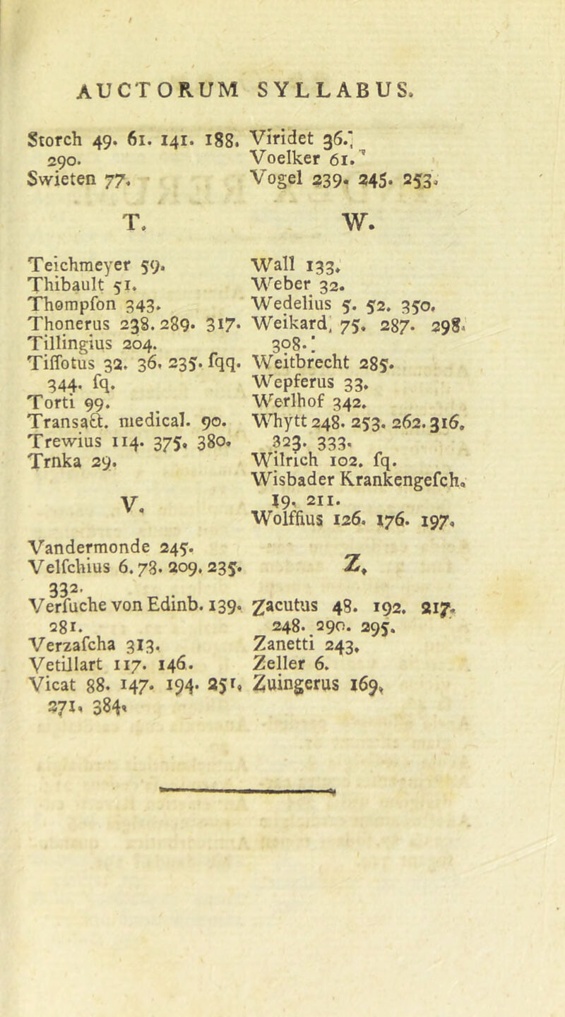 Storch 49. 61. 141. 188. 290. Swieten 77. T. Teichmeyer 59. Thibault 51. Thompfon 343. Thonerus 238.289» 3i7» Tillingius 204. Tiffotus 32. 36» 235. fqq. 344- fq» Torti 99. Transaft. niedical. 90. Trewius 114. 375. 380. Trnka 29. V, Vandermonde 245. Velfchius 6.73. 209,235. 332- Verfuche von Edinb. 139. 281. Verzafcha 313, Vetillart 117. 146,. Vicat 88» 147. 194» 251, 371, 384' Viridet 36.' Voelker 61. Vogel 239. 245» 253» w. Wall 133» Weber 32. Wedelius 5. 52. 350, Weikard, 75. 287. 298.' 3?8.: Weitbrecht 285» Wepferus 33. Werlhof 342. Whytt 248. 253. 262.316, 323. 333« Wilrich 102, fq. Wisbader Rrankcngefch, 19, 211. Wolffius 126. 176. 197, Z. Zacutus 48. 192. 217, 248. 290. 295. Zanetti 243. Zeller 6. Zuingerus 169^ -V