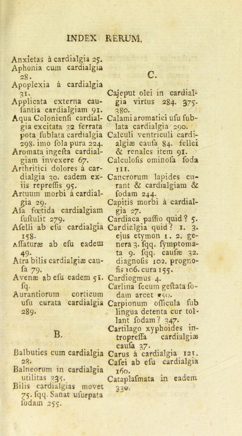 Anxietas ^ cardialgia 25. Aphonia cum cardialgia 28. . Apoplexia a cardialgia 31- Applicata externa cau- fantia cardialgiam 91. Aqua Colonienfi cardial- gia excitata 32 ferrata pota fublata cardialgia 298* imo fola pura 224. Aromata ingefta cardial- giam invexere 67. Arthritici dolores a car- dialgia 3G. eadem ex- iis rcpreflis 95. Artuum morbi a cardial- gia 29. Afa foetida cardialgiam iuftulit 279. Afelli ab efu cardialgia 158. Aflaturae ab efu eadem 49 . , . , Atra bilis cardialgise cau- fa 79. Avenae ab eiu eadem 5I. Aurantiorum corticum ufu curata cardialgia 289. B. Balbuties cum cardialgia 28* Balneorum in cardialgia utilitas Bilis cardialgias movet 75. fqq. Sanat ufurpata ibdain 255:. c. Cajeput olei in cardial- gia virtus 284. 375. 38o._ Calami aromatici ufu fub- lata cardialgia 290. Calculi ventriculi cardi- algiae caufa 84- fellei & renales itera 91. Calculofis ominofa foda III. Cancrorum lapides cu- rant & cardialgiam & fodam 244. Capitis morbi a cardial- gia 27. Cardiaca paflio quid? 5. Cardialgia quid? i. 3. ejus etymon i. 2. ge- nera 3. fqq. fymptoma- ta 9. fqq. caufas 32. diagnofis 102. progno- fis 106. cura 155. Cardiogmus 4. Carliiia fecum gcftata fo- dam arcet Carpionum oflicula fub lingua detenta cur tol* lant fodam? 347. Cartilago xyphoides in- troprefla cardialgise caufe 37. Carus k cardialgia i2t. Cafei ab efu cardialgia 160. Cataplafmata in eadem 33«*
